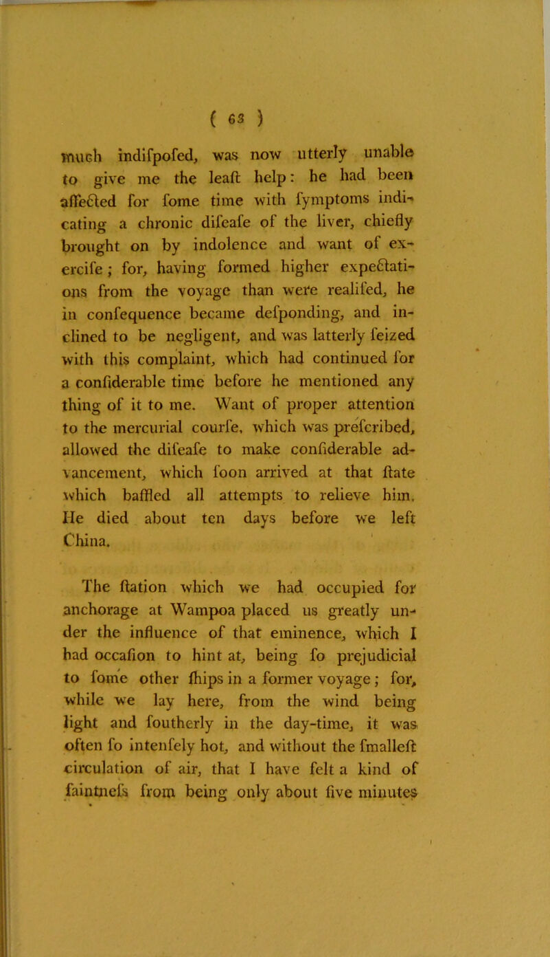 much indifpofed, was now utterly unable to give me the leafi: help: he had been aflfe&ed for fome time with fymptoms indi-* eating a chronic difeafe of the liver, chiefly brought on by indolence and want of ex- ercife ; for, having formed higher expectati- ons from the voyage than were realifed, he in confequence became defponding, and in- clined to be negligent, and was latterly feized with this complaint, which had continued for a confiderable time before he mentioned any thing of it to me. Want of proper attention to the mercurial courfe, which was preferibed, allowed the difeafe to make confiderable ad- vancement, which foon arrived at that date which baffled all attempts to relieve him. He died about ten days before we left China. The ftation which we had occupied for anchorage at Wampoa placed us greatly un- der the influence of that eminence, which I had occafion to hint at, being fo prejudicial to fome other fhips in a former voyage; for, while we lay here, from the wind being light and foutherly in the day-time, it was often fo intenfely hot, and without the fmalleft circulation of air, that I have felt a kind of faintnels from being only about five minutes