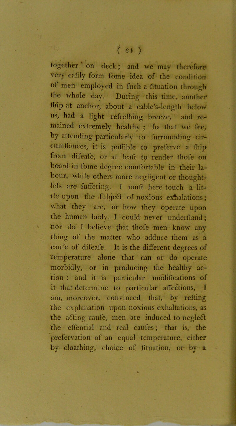 tog-ether on deck; and we mav therefore very eafily form lome idea of the condition of men employed in fuch a fituation through the whole day. During this time, another lhip at anchor, about a cable’s-length below us, had a light refrefhing breeze, and re- mained extremely healthy ; fo that we fee, by attending particularly to furrounding cir- cumllances, it is poflible to preferve a lhip from difeafe, or at leaf! to render thofe on board in lome degree comfortable in their la- bour, while others more negligent or thought- o o o lefs are fuflferirig. I mufl here touch a lit- tle upon the .iubject of noxious exhalations; what they are, or how they operate upon the human body, I could never underftand; nor do I believe that thofe men know any thing of the matter who adduce them as a caufe of difeafe. It is the different degrees of temperature alone that can or do operate morbidly, or in producing the healthy ac- tion : and it is particular modifications of it that determine to particular affe£iions, I am, moreover, convinced that, by refting the explanation upon noxious exhaltations, as the a£ling caufe, men are induced to negleft the elfential and real caul'es; that is, the prefervation of an equal temperature, either by cloathing, choice of fituation, or by a