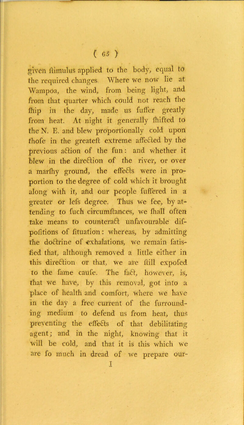 given ftimulus applied to the body, equal to the required changes Where we now lie at Wampoa, the wind, from being light, arid from that quarter which could not reach the fliip in the day, made us fuller greatly from heat. At night it generally Ihifted to the N. E. and blew proportionally cold upon thofe in the greateft extreme affected by the previous a6lion of the fun: and whether it blew in the dire£tion of the river, or over a marfhy ground, the effe£ls were in pro- portion to the degree of cold which it brought along with it, and our people fuffered in a greater or lefs degree. Thus we fee, by at- tending to fuch circumftances, we fhall often take means to counteraft unfavourable dif- pofitions of fituation: whereas, by admitting the do£lrine of exhalations, we remain fatis- fied that, although removed a little either in this direction or that, we are Hill expofed to the fame caufe. The fa6t, however, is, that we have, by this removal, got into a place of health and comfort, where we have in the day a free current of the furround- ing medium to defend us from heat, thus preventing the effe&s of that debilitating agent; and in the night, knowing that it will be cold, and that it is this which we are fo much in dread of we prepare our- I