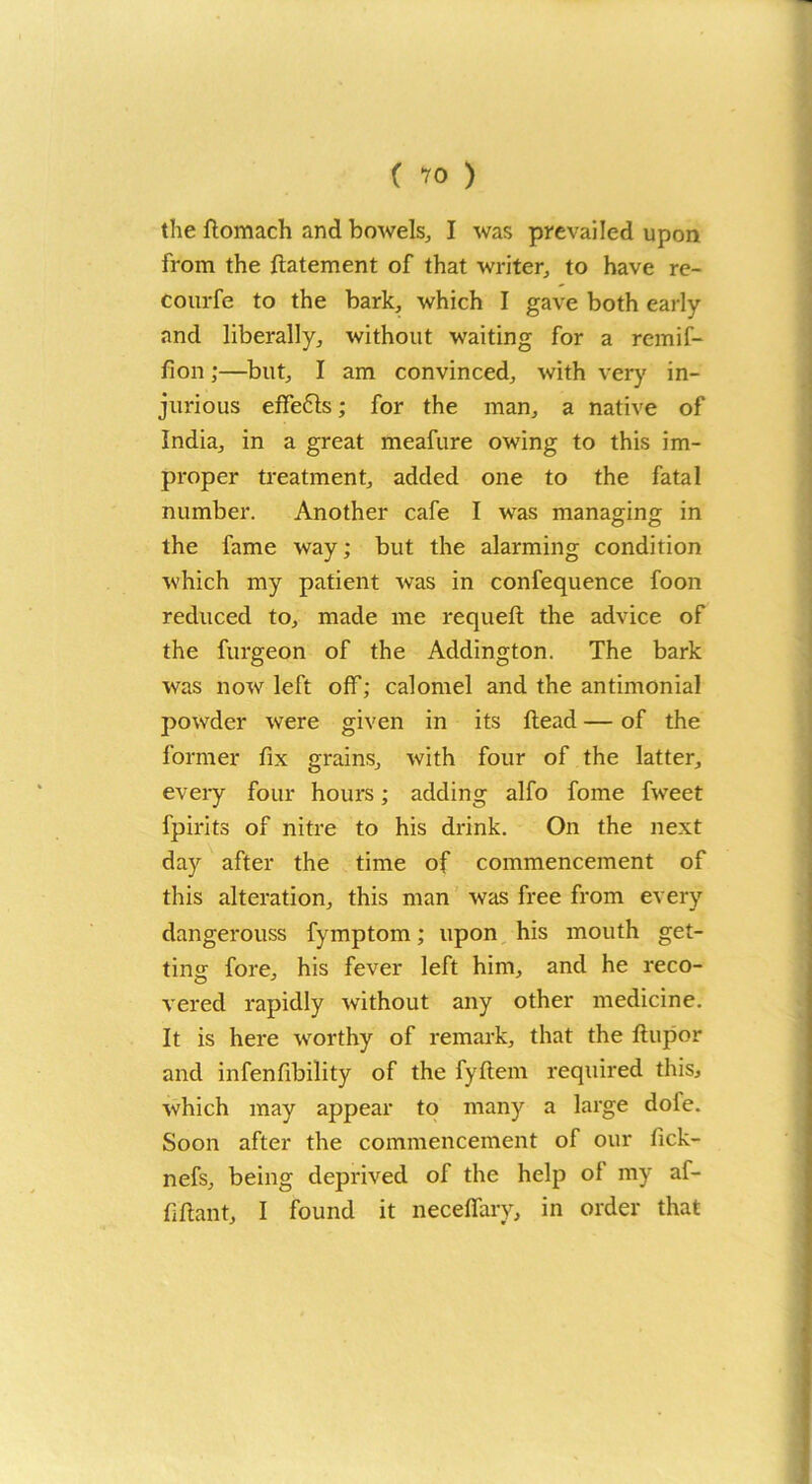 the ftomach and bowels, I was prevailed upon from the ftatement of that writer, to have re- courfe to the bark, which I gave both early and liberally, without waiting for a remif- fion;—but, I am convinced, with very in- jurious effe6ls; for the man, a native of India, in a great meafure owing to this im- proper treatment, added one to the fatal number. Another cafe I was managing in the fame way; but the alarming condition which my patient was in confequence foon reduced to, made me requeft the advice of the furgeon of the Addington. The bark was now left off; calomel and the antimonial powder were given in its Head — of the former fix grains, with four of the latter, every four hours; adding alfo fome fweet fpirits of nitre to his drink. On the next day after the time of commencement of this alteration, this man was free from every dangerouss fymptom; upon his mouth get- ting fore, his fever left him, and he reco- vered rapidly without any other medicine. It is here worthy of remark, that the ftupor and infenfibility of the fyftem required this, which may appear to many a large dofe. Soon after the commencement of our fick- nefs, being deprived of the help of my af- fiftant, I found it neceffary, in order that