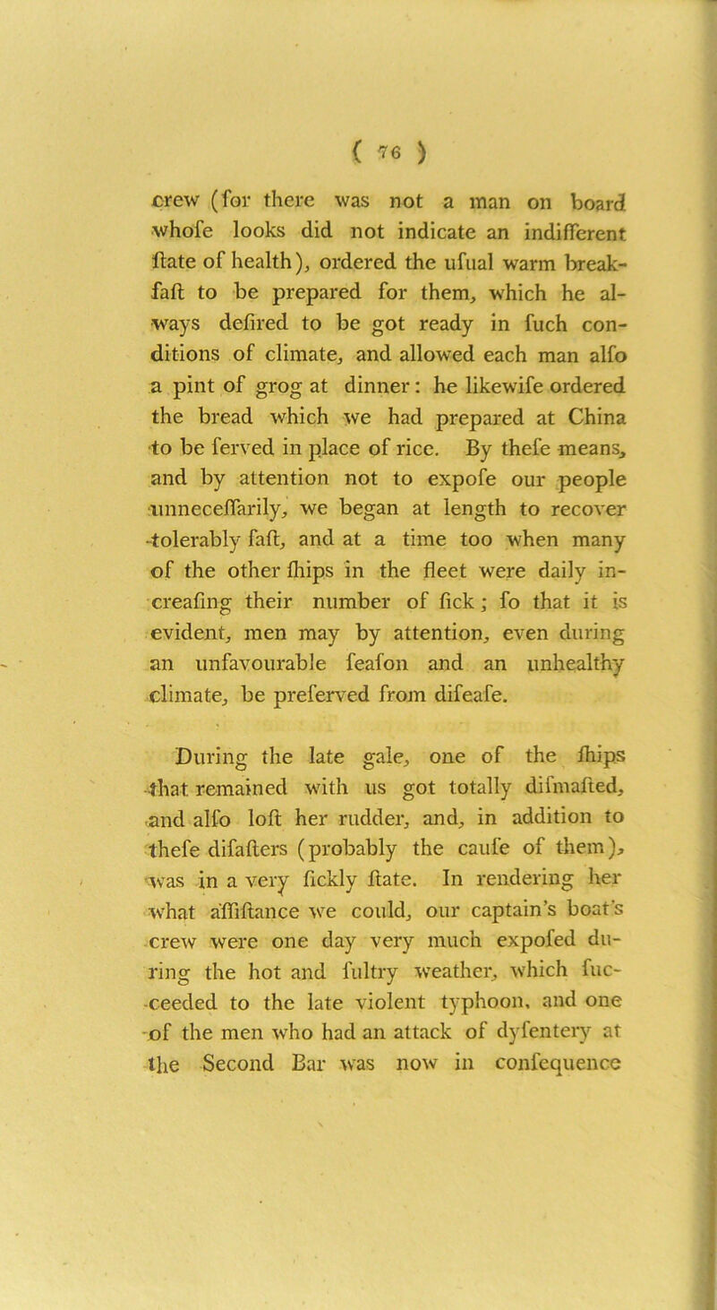 crew (for there was not a man on board whofe looks did not indicate an indifferent Hate of health), ordered the ufual warm break- fall to be prepared for them, which he al- ways defired to be got ready in fuch con- ditions of climate, and allowed each man alfo a pint of grog at dinner: he likewife ordered the bread which we had prepared at China to be ferved in place of rice. By thefe means, and by attention not to expofe our people nnneceffarily, we began at length to recover -tolerably fafl, and at a time too when many of the other fliips in the fleet were daily in- creafing their number of lick; fo that it is evident, men may by attention, even during an unfavourable feafon and an unhealthy climate, be preferved from difeafe. During the late gale, one of the fhips that remained with us got totally difmafted, and alfo loft her rudder, and, in addition to thefe difaflers (probably the caufe of them), was in a very fickly flate. In rendering her what affiflance we could, our captain’s boat's crew were one day very much expofed du- ring the hot and fultry weather, which fuc- -ceeded to the late violent typhoon, and one of the men who had an attack of dyfentery at the Second Bar was now in confequence