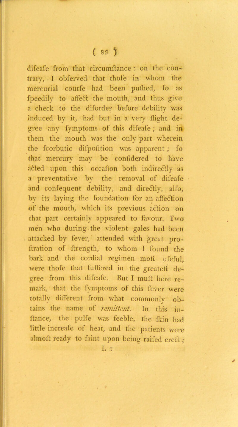 difeafe from that circumftance : on the con- trary, I obferved that thofe in whom the mercurial courfe had been pufhed, fo as fpeedily to affe6l the mouth, and thus give a check to the diforder before debility was induced by it, had but in a very flight de- gree any fymptoms of this difeafe; and in them the mouth was the only part wherein the fcorbutic difpofition was apparent ; fo that mercury may be confidered to have a6led upon this occafion both indireftly as a preventative by the removal of difeafe and confequent debility, and direfrly, alfo, by its laying the foundation for an affection of the mouth, which its previous action on that part certainly appeared to favour. Twro men wrho during the violent gales had been attacked by fever, attended with great pro- ftration of flrength, to whom I found the bark and the cordial regimen moft ufeful, were thofe that buffered in the greatefl de- gree from this difeafe. But I muft here re- mark, that the fymptoms of this fever were totally different from what commonly ob- tains the name of remittent. In this in- flance, the pulfe was feeble, the fkin had little increafe of heat, and the patients wrere almoft ready to faint upon being railed ereft; L 2