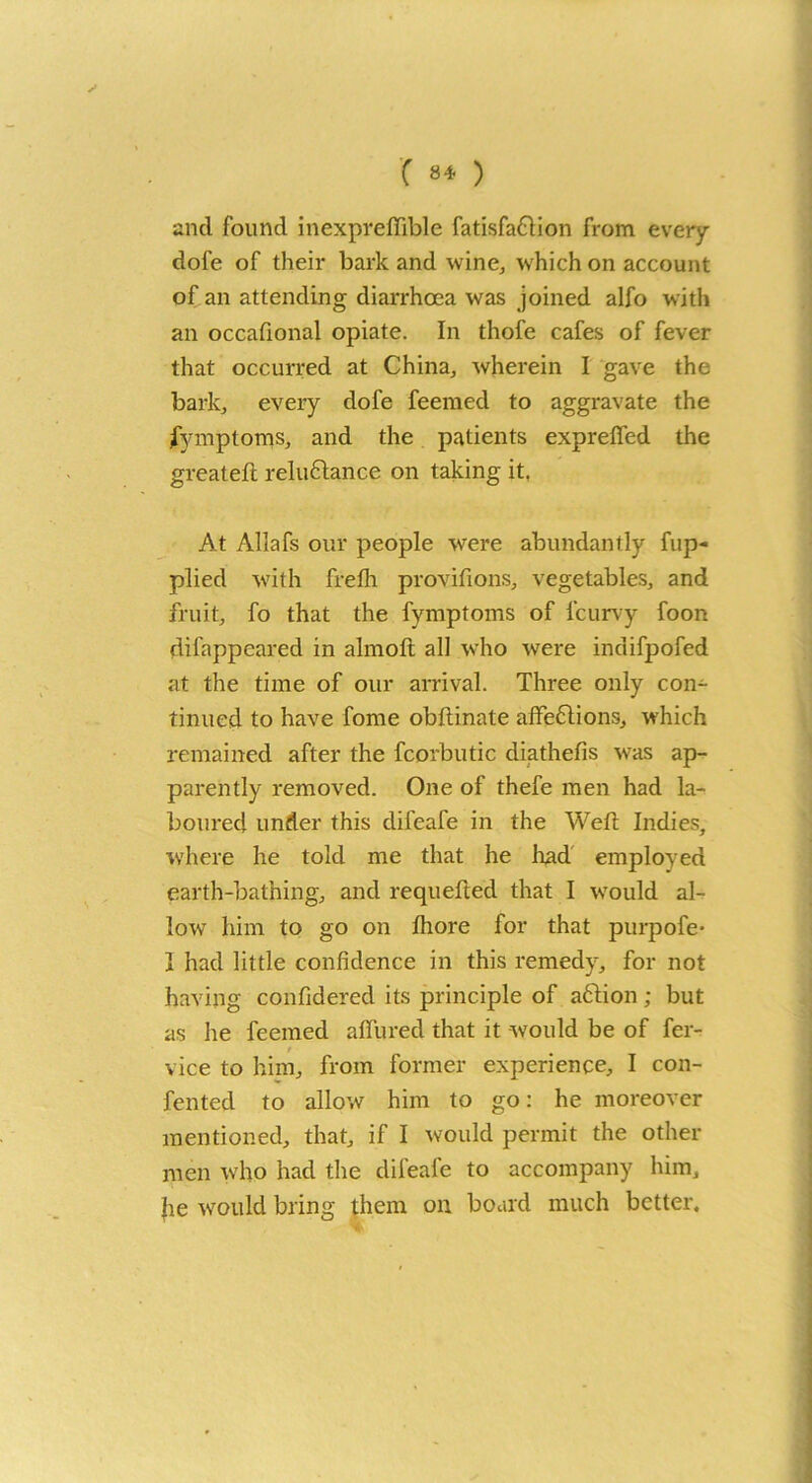 ( 84- ) and found inexpreffible fatisfa&ion from every dofe of their bark and wine, which on account of an attending diarrhoea was joined alfo with an occafional opiate. In thofe cafes of fever that occurred at China, wherein I gave the bark, every dofe feemed to aggravate the Symptoms, and the patients exprefifed the greatefi: reluctance on taking it. At Allafs our people were abundantly fup- plied with frefh provifions, vegetables, and fruit, fo that the fymptoms of icurvy foon difappeared in almofl all who were indifpofed at the time of our arrival. Three only con- tinued to have fome obftinate afifedtions, which remained after the fcorbutic diathefis was ap- parently removed. One of thefe men had la- boured under this difeafe in the Weft Indies, where he told me that he lead employed earth-bathing, and requeued that I would al- low him to go on Ihore for that purpofe- I had little confidence in this remedy, for not having confidered its principle of aftion; but as he feemed allured that it would be of fer- r vice to him, from former experience, I con- fentecl to allow him to go: he moreover mentioned, that, if I would permit the other men who had the difeafe to accompany him, jie would bring them on board much better.