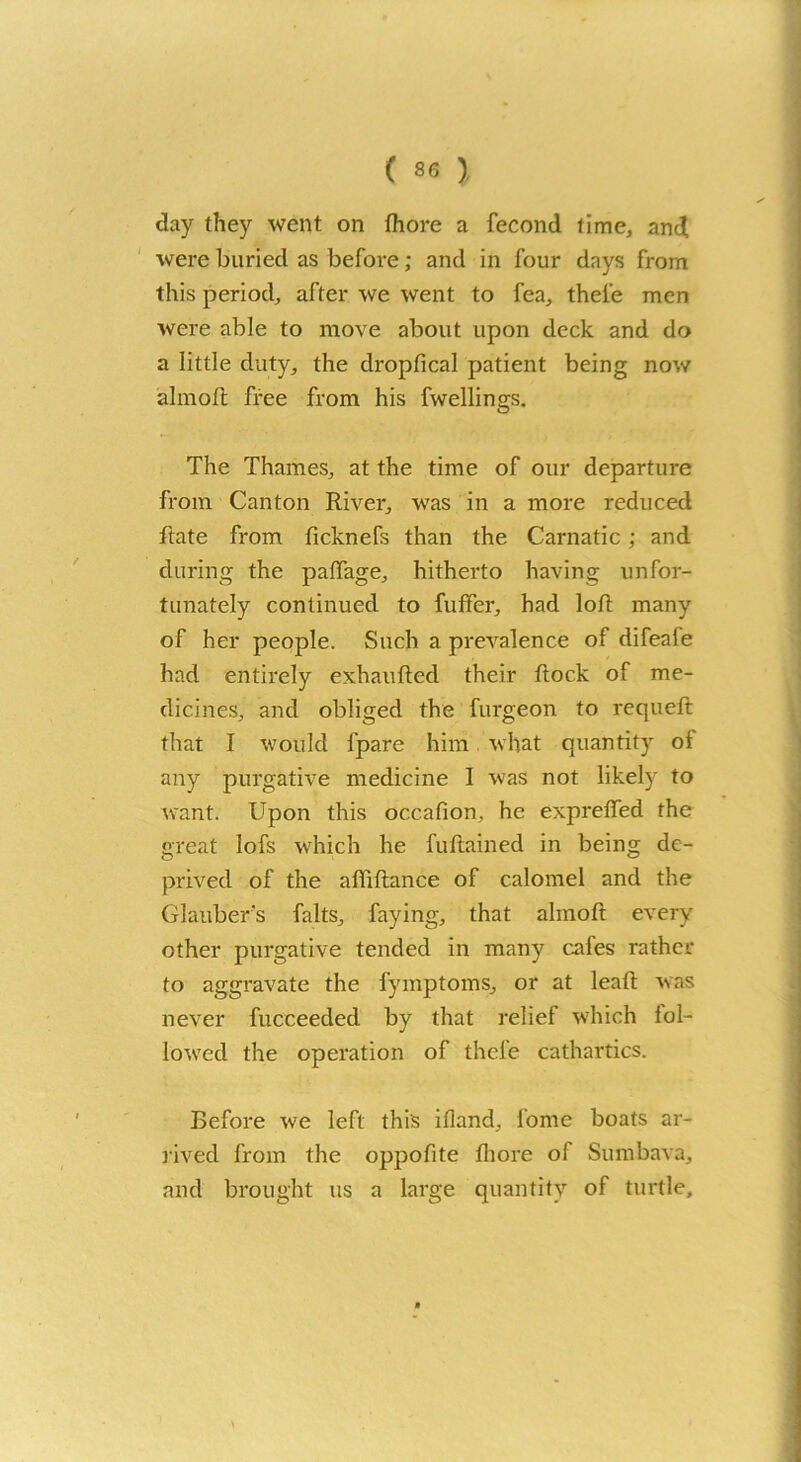 day they went on Ihore a fecond time, and were buried as before; and in four days from this period, after we went to fea, thel'e men were able to move about upon deck and do a little duty, the dropfical patient being now almoft free from his fwellings. The Thames, at the time of our departure from Canton River, was in a more reduced Rate from ficknefs than the Carnatic; and during the paffage, hitherto having unfor- tunately continued to fuffer, had loft many of her people. Such a prevalence of difeafe had entirely exhaufted their ftock of me- dicines, and obliged the furgeon to requeft that I would lpare him what quantity ol any purgative medicine I was not likely to want. Upon this occafion, he expreffed the great lofs which he fuftained in being de- prived of the afiiftance of calomel and the Glauber's falts, faying, that almoft every other purgative tended in many cafes rather to aggravate the fymptoms, or at lead; was never fucceeded by that relief which lol- lowred the operation of thel’e cathartics. Before we left this ifland, fome boats ar- rived from the oppodte fliore of Sumbava, and brought us a large quantity of turtle.