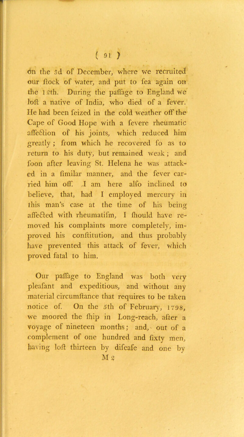 on the 3d of December, where we recruited our flock of water, and put to fea again on die l 2th. During the pafiage to England we loft a native of India, who died of a fever. He had been l'eized in the cold weather off the Cape of Good Hope with a fevere rheumatic affe£lion of his joints, which reduced him greatly ; from which he recovered fo as to return to his duty, but remained weak ; and foon after leaving St. Helena he was attack- ed in a fimilar manner, and the fever car- ried him off. I am here alfo inclined to believe, that, had I employed mercury in this man’s case at the time of his being affefled with rheumalifm, I fliould have re- moved his complaints more completely, im- proved his conftitution, and thus probably have prevented this attack of fever, which proved fatal to him. Our paffage to England was both very pleafant and expeditious, and without any material circumftance that requires to be taken notice of. On the 5th of February, 1798, we moored the fhip in Long-reach, after a voyage of nineteen months; and, out of a complement of one hundred and fixty men, having loft thirteen by difeafe and one by Ms