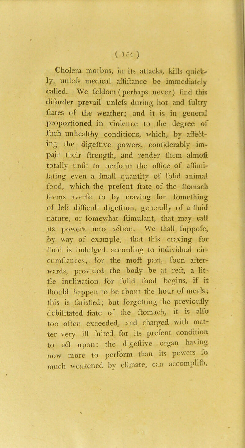 Cholera morbus, in its attacks, kills quick- ly, unlefs medical afliftance be immediately called. We l'eldom (perhaps never) find this diforder prevail unlefs during hot and fultry ftates of the weather; and it is in general proportioned in violence to the degree of fuch unhealthy conditions, which, by affect- ing the digeftive powers, confiderably im- pair their ffrength, and render them almoft totally unfit to perform the office of affimi- lating even a frnall quantity of folid animal food, which the prefent ftate of the ftomach feems averfe to by craving for fontething of lefs difficult digeftion, generally of a fluid nature, or fomewhat ftimulant, that may call its powers into aftion. We fhall fuppofe, byr way of example, that this craving for fluid is indulged according to individual cir- cumftances; for the rnoft part, foon after- wards, provided the body be at reft, a lit- tle inclination for folid food begins, if it fhould happen to be about the hour of meals; this is fatisfied; but forgetting the previoufly debilitated ftate of the ftomach, it is alfo too often exceeded, and charged with mat- ter very ill fuited. for its prefent condition to aft upon: the digeftive organ ha\ing now more to perform than its powers to much weakened by climate, can accompli lb.