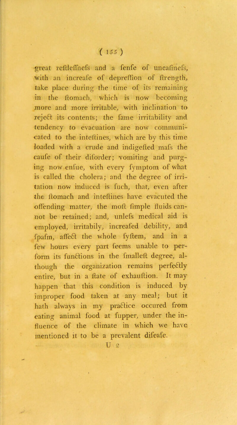 ( iss ) great reftleffnefs and a fenfe of uneafinefs, with an increafe of depreffion of ftrength, take place during the time of its remaining in the ftomach, which is now becoming more and more irritable, with inclination to reject its contents; the fame irritability and tendency to evacuation are now communi- cated to the inteftines, which are by this time loaded with a crude and indigefted mafs the caufe of their diforder; vomiting and purg- ing now enfue, with every fymptom of what is called the cholera; and the degree of irri- tation now induced is Inch, that, even after the llomach and inteftines have evacuted the offending matter, the molt fimple fluids can- not be retained; and, unlefs medical aid is employed, irritabily, increafed debility, and fpafm, affeft the whole fyftem, and in a few hours every part feems unable to per- form its functions in the fmalleft degree, al- though the organization remains perfectly entire, but in a Hate of exhauftion. It may happen that this condition is induced by improper food taken at any meal; but it halh always in my practice occured from eating animal food at fupper, under the in- fluence of the climate in which we have mentioned it to be a prevalent difeafe. U 2