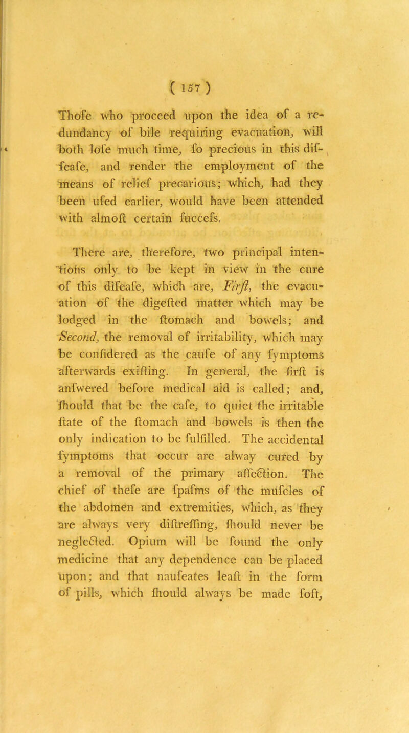 Thore who proceed upon the idea of a re- dundancy of bile requiring evacuation, will both lol'e much time, fo precious in this dif- feafe, and render the employment of the means of relief precarious; which, had they been ufed earlier, would have been attended with almofl certain fuccefs. There are, therefore, two principal inten- tiohs only to be kept in view in the cure of this difeal'c, which are. Fir ft, the evacu- ation of the digefied matter which may be lodged in the flomach and bowels; and Second, the removal of irritability, which may be confidered as the caufe of any fymptoms afterwards exiRing. In general, the firR is anfwered before medical aid is called; and, fhoukl that be the cafe, to quiet the irritable ftate of the Romach and bowels is then the only indication to be fulfilled. The accidental fymptoms that occur are alway cured by a removal of the primary afl'e&ion. The chief of thefe are fpafms of the mufcles of the abdomen and extremities, which, as they are always very difirefiing, fliould never be neglected. Opium will be found the onlv medicine that any dependence can be placed upon; and that naufeates leaR in the form of pills, which fliould always be made foft.