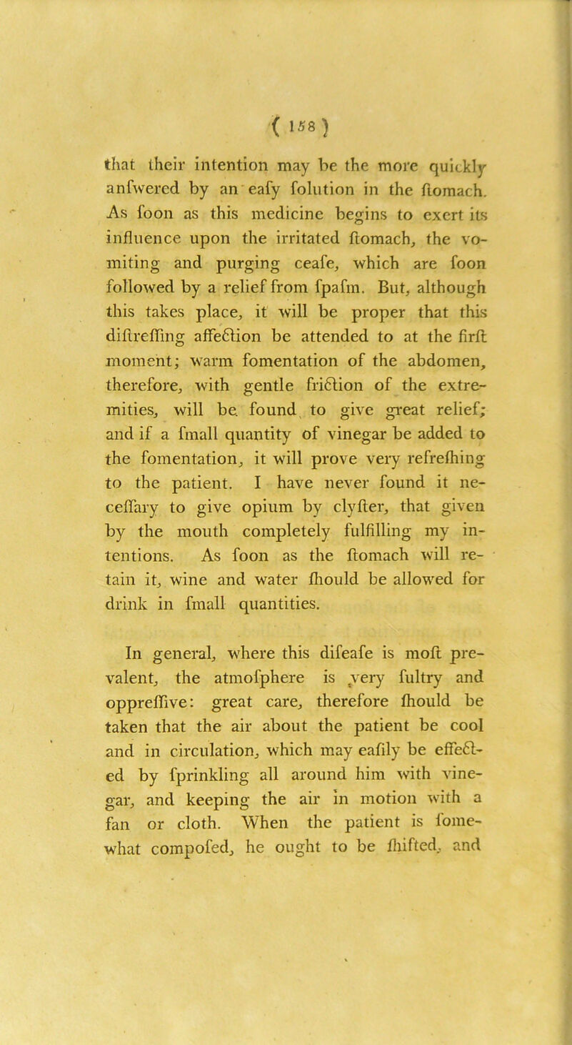 ( •*« ) that their intention may be the more quickly anfwercd by an eafy folution in the ftomach. As foon as this medicine begins to exert its influence upon the irritated ftomach, the vo- miting and purging ceafe, which are foon followed by a relief from fpafm. But, although this takes place, it will be proper that this diflreffing affection be attended to at the firft moment; warm fomentation of the abdomen, therefore, with gentle fri6lion of the extre- mities, will be. found to give great relief; and if a fmall quantity of vinegar be added to the fomentation, it will prove very refrefhing to the patient. I have never found it ne- ceflary to give opium by clyfter, that given by the mouth completely fulfilling my in- tentions. As foon as the ftomach will re- tain it, wine and water fliould be allowed for drink in fmall quantities. In general, where this difeafe is moll pre- valent, the atmol'phere is very fultry and oppreflive: great care, therefore fliould be taken that the air about the patient be cool and in circulation, which may eafily be effeft- ed by fprinkling all around him with vine- gar, and keeping the air in motion with a fan or cloth. When the patient is lome- what compofed, he ought to be fliifted, and