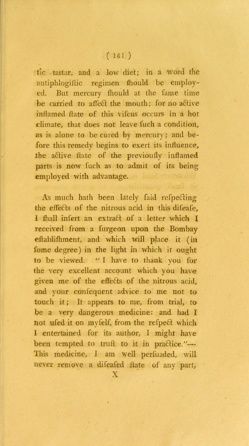 ( lei ) tic - tartar, and a low diet; in a word the antiphlogiftic regimen fliould be employ- ed. But mercury fliould at the fame time be carried to affe6l the mouth; for no active inflamed date of this vifeus occurs in a hot climate, that does not leave fuch a condition, as is alone to be cured by mercury; and be- fore this remedy begins to exert its influence, the aflive ftate of the previoufly inflamed parts is now fuch as to admit of its being employed with advantage. As much hath been Lttely faid refpe6ling the effefts of the nitrous acid in this difeafe, I fliall infert an extraft of a letter which I received from a furgeon upon the Bombay eftablifliment, and which will place it (in fome degree) in the light in which it ought to be viewed. “ I have to thank you for the very excellent account which you have given me of the effe&s of the nitrous acid, and your confequent advice to me not to touch it; It appears to me, from trial, to be a very dangerous medicine: and had I not ufed it on myfelf, from the refpedt which 1 entertained for its author, I might have been tempted to truft to it in practice.”— This medicine, I am well perfuaded, will never remove a difeafed Bate of any part, X