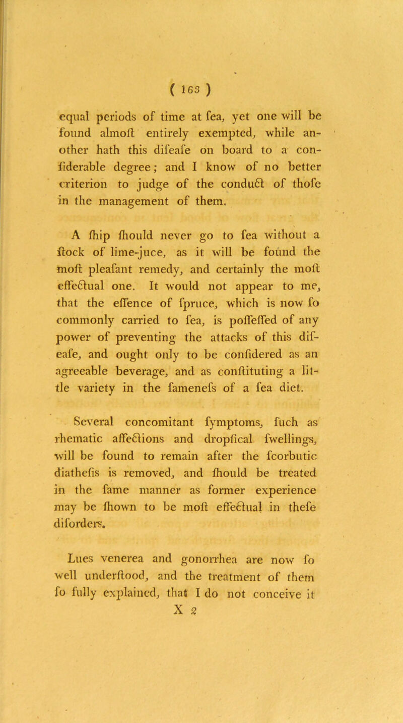 equal periods of time at fea, yet one will be found almoll entirely exempted, while an- other hath this difeafe on board to a con- fiderable degree; and I know of no better criterion to judge of the conduct of thofe in the management of them. A fhip fliould never go to fea without a flock of lime-juce, as it will be found the moll pleafant remedy, and certainly the moll effe6lual one. It would not appear to me, that the eflence of fpruce, which is now fo commonly carried to fea, is poirelfed of any power of preventing the attacks of this dif- eafe, and ought only to be confidered as an agreeable beverage, and as conflituting a lit- tle variety in the famenels of a fea diet. Several concomitant fymptoms, fuch as rhematic affeflions and dropfical fwellings, will be found to remain after the fcorbutic diathefis is removed, and fliould be treated in the fame manner as former experience may be Ihown to be moll effectual in thefe diforders. Lues venerea and gonorrhea are now fo well underllood, and the treatment of them fo fully explained, that I do not conceive it X 2