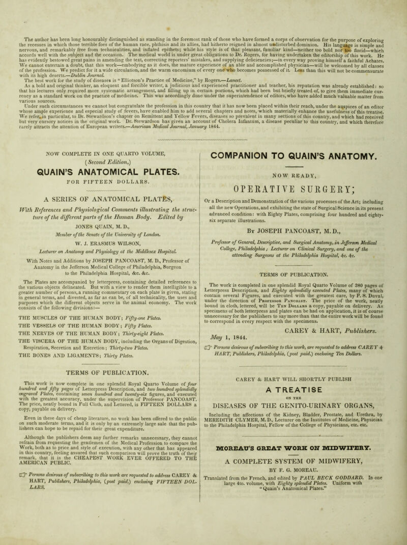The author has been long honourably distinguished as standing in the foremost rank of those who have formed a corps of observation for the purpose of exploring the recesses in which those terrible foes of the human race, phthisis and its allies, had hitherto reigned in almost undisturbed dominion. His language is simple and nervous, and remarkably free from technicalities, and inflated epithets; while his style is of that pleasant, familiar kind—neither too bold nor too florid which accords well with the subject and the occasion. The medical world is under great obligations to Dr. Rogers, for having undertaken the editorship of this work. He has evidently bestowed great pains in amending the text, correcting reporters’ mistakes, and supplying deficiencies;—in everyway proving himself a faithful Achates. We cannot entertain a doubt, that this work—embodying as it does, the mature experience of an able and accomplished physician—will be welcomed by all classes of the profession. We predict for it a wide circulation, and the warm encomium of every one who becomes possessed of it. Less than this will not be commensurate with its high deserts.—Dublin Journal. The best work for the study of diseases is “ Elliotson’s Practice of Medicine,” by Rogers.—Lancet. As a bold and original thinker, an eloquent and forcible writer, a judicious and experienced practitioner and teacher, his reputation was already established: so that his lectures only required more systematic arrangement, and filling up in certain portions, which had been but briefly treated of, to give them immediate cur- rency as a standard work on the practice of medicine. This was accordingly done under the superintendence of editors, who have added much valuable matter from various sources. Under such circumstances we cannot but congratulate the profession in this country that it has now been placed within their reach, under the auspices of an editor whose ample experience and especial study of fevers, have enabled him to add several chapters and notes, which materially enhance the usefulness of this treatise. We refer, in particular, to Dr. Stewardson’s chapter on Remittent and Yellow Fevers, diseases so prevalent in many sections of this country, and which had received but very cursory notices in the original work. Dr. Stewardson has given an account of Cholera Infantum, a disease peculiar to this country, and which therefore rarely attracts the attention of European writers.—American Medical Journal, January 1844. NOW COMPLETE IN ONE QUARTO VOLUME, (Second Edition,) QUAIN’S ANATOMICAL PLATES. FOR FIFTEEN DOLLARS. A SERIES OF ANATOMICAL PLATES, With References and Physiological Comments illustrating the struc- ture of the different parts of the Human Body. Edited by JONES QUAIN, M. D., Member of the Senate of the University of London. W. J. ERASMUS WILSON, Lecturer on Anatomy and Physiology at the Middlesex Hospital. With Notes and Additions by JOSEPH PANCOAST, M. D., Professor of Anatomy in the Jefferson Medical College of Philadelphia, Surgeon to the Philadelphia Hospital, &c. &c. The Plates are accompanied by letterpress, containing detailed references to the various objects delineated. But with a view to render them intelligible to a greater number of persons, a running commentary on each plate is given, stating in general terms, and divested, as far as can be, of all technicality, the uses and purposes which the different objects serve in the animal economy. The work consists of the following divisions:— THE MUSCLES OF THE HUMAN BODY; Fifty.one Plates. THE VESSELS OF THE HUMAN BODY; Fifty Plates. THE NERVES OF THE HUMAN BODY; Thirty-eight Plates. THE VISCERA OF THE HUMAN BODY, including the Organs of Digestion, Respiration, Secretion and Excretion; Thirty-two Plates. THE BONES AND LIGAMENTS; Thirty Plates. TERMS OF PUBLICATION. This work is now complete in one splendid Royal Quarto Volume of four hundred and fifty pages of Letterpress Description, and two hundred splendidly engraved Plutes, containing seven hundred and twenty-six figures, and executed with the greatest accuracy, under the supervision of Professor PANCOAST. The price, neatly bound in Fuli Cloth, and Lettered, is FIFTEEN DOLLARS a copy, payable on delivery. Even in these days of cheap literature, no work has been offered to the public on such moderate terms, and it is only by an extremely large sale that the pub- lishers can hope to be repaid for their great expenditure. Although the publishers deem any further remarks unnecessary, they cannot refrain from requesting the gentlemen of the Medical Profession to compare the Work, both as to price and style of execution, with any other that has appeared in this country, feeling assured that such comparison will prove the truth of their remark, that it is the CHEAPEST WORK EVER OFFERED TO THE AMERICAN PUBLIC. Qfp Persons desirous of subscribing to this work are requested to address CAREY & HART, Publishers, Philadelphia, (post paid,) enclosing FIFTEEN DOL- LARS. COMPANION TO QUAIN’S ANATOMY. NOW READY, OPERATIVE SURGERY; Or a Description and Demonstration of the various processes of the Art; including all the new Operations, and exhibiting the state of Surgical Science in its present advanced condition: with Eighty Plates, comprising four hundred and eighty- six separate illustrations. By JOSEPH PANCOAST, M.D., Professor of General, Descriptive, and Surgical Anatomy, in Jefferson Medical College, Philadelphia ; Lecturer on Clinical Surgery, and one of the attending Surgeons at the Philadelphia Hospital, 4-c. <fc. TERMS OF PUBLICATION. The work is completed in one splendid Royal Quarto Volume of 380 pages of Letterpress Description, and Eighty splendidly executed Plates, many of which contain several Figures, and executed with the greatest care, by P. S. Duval, under the direction of Professor Pancoast. The price of the work, neatly bound in cloth, lettered, will be Ten Dollars a copy, payable on delivery. As specimens of both letterpress and plates can be had on application, it is of course unnecessary for the publishers to say more than that the entire work will be found to correspond in every respect with the specimens. CAREY & HART, Publishers. May 1, 1844. iXj’ Persons desirous of subscribing to this work, are requested to address CARE Y A HART, Publishers, Philadelphia, (post paid,) enclosing Ten Dollars. CAREY & HART WILL SHORTLY PUBLISH A TREATISE ON THE DISEASES OF THE GENITO-URINARY ORGANS, Including the affections of the Kidney, Bladder, Prostate, and Urethra, by MEREDITH CLYMER, M. D., Lecturer on the Institutes of Medicine, Physician to the Philadelphia Hospital, Fellow of the College of Physicians, etc. etc. MOREAU’S GREAT WORK ON MIDWirERY. A COMPLETE SYSTEM OF MIDWIFERY, BY F. G. MOREAU. Translated from the French, and edited by PAUL BECK GODDARD. In one large 4to. volume, with Eighty splendid Plates. Uniform with “ Quain’s Anatomical Plates.”