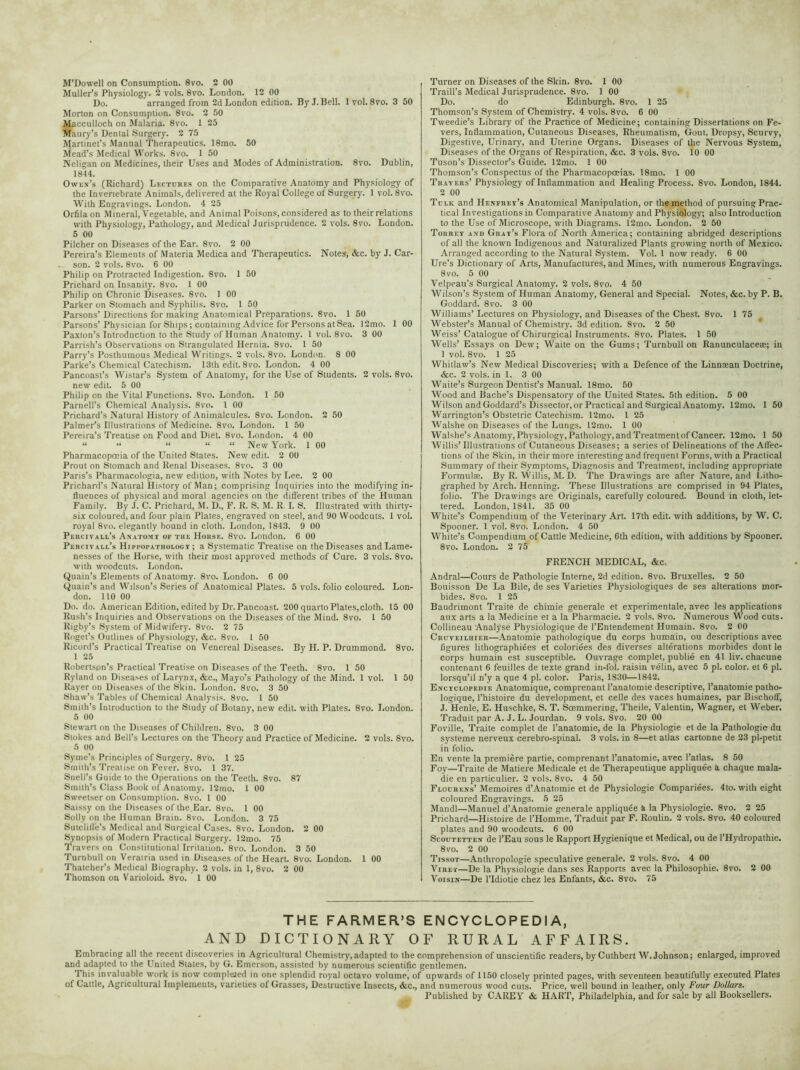 M’Dowell on Consumption. 8vo. 2 00 Muller’s Physiology. 2 vols. 8vo. London. 12 00 Do. arranged from 2d London edition. By J. Bell. lvol. 8vo. 3 50 Morton on Consumption. 8vo. 2 50 Macculloch on Malaria. 8vo. 1 25 Maury’s Dental Surgery. 2 75 Martinet’s Manual Therapeutics. 18mo. 50 iviead’s Medical Works. 8vo. 1 50 Neligan on Medicines, their Uses and Modes of Administration. 8vo. Dublin, 1844. Owen’s (Richard) Lectubes on the Comparative Anatomy and Physiology of the Invertebrate Animals, delivered at the Royal College ol Surgery. 1 vol. 8vo. With Engravings. London. 4 25 Orfilaon Mineral, Vegetable, and Animal Poisons, considered as to their relations with Physiology, Pathology, and Medical Jurisprudence. 2 vols. 8vo. London. 5 00 Pilcher on Diseases of the Ear. 8vo. 2 00 Pereira’s Elements of Materia Medica and Therapeutics. Notes, &c. by J. Car- son. 2 vols. 8vo. 6 00 Philip on Protracted Indigestion. 8vo. 1 50 Prichard on Insanity. 8vo. 1 00 Philip on Chronic Diseases. 8vo. 1 00 Parker on Stomach and Syphilis. 8vo. 1 50 Parsons’ Directions for making Anatomical Preparations. 8vo. 1 50 Parsons’Physician for Ships ; containing Advice for Persons at Sea. 12mo. 1 00 Paxton’s Introduction to the Study of Human Anatomy. 1 vol. 8vo. 3 00 Parrish’s Observaiions on Strangulated Hernia. 8vo. 1 50 Parry’s Posthumous Medical Writings. 2 vols. 8vo. London. 8 00 Parke’s Chemical Catechism. 13th edit. 8vo. London. 4 00 Pancoast’s Wistar’s System of Anatomy, for the Use of Students. 2 vols. 8vo. new edit. 5 00 Philip on the Vital Functions. 8vo. London. 1 50 Parnell’s Chemical Analysis. 8vo. 1 00 Prichard’s Natural History of Animalcules. 8vo. London. 2 50 Palmer’s Illustrations of Medicine. 8vo. London. 1 50 Pereira’s Treatise on Food and Diet. 8vo. London. 4 00 “ “ “ “ “ New York. 1 00 Pharmacopoeia of the United States. New edit. 2 00 Prout on Stomach and Renal Diseases. 8vo. 3 00 Paris’s Pharmacologia, new edition, with Notes by Lee. 2 00 Prichard’s Natural History of Man; comprising Inquiries into the modifying in- fluences of physical and moral agencies on the different tribes of the Human Family. By J. C. Prichard, M. D., F. R. S. M. R. I. S. Illustrated with thirty- six coloured, and four plain Plates, engraved on steel, and 90 Woodcuts. 1 vol. royal 8vo. elegantly bound in cloth. London, 1843. 9 00 Percivall’s Anatom r of the Horse. 8vo. London. 6 00 Percivall’s Hippopathology ; a Systematic Treatise on the Diseases and Lame- nesses of the Horse, with their most approved methods of Cure. 3 vols. 8vo. with woodcuts. London. Quain’s Elements of Anatomy. 8vo. London. 6 00 Quain’s and Wilson’s Series of Anatomical Plates. 5 vols. folio coloured. Lon- don. 110 00 Do. do. American Edition, edited by Dr. Pancoast. 200 quarto Plates,cloth. 15 00 Rush’s Inquiries and Observations on the Diseases of the Mind. 8vo. 1 50 Rigby’s System of Midwifery. 8vo. 2 75 Roget’s Outlines of Physiology, &c. 8vo. 1 50 Ricord’s Practical Treatise on Venereal Diseases. By H. P. Drummond. 8vo. 1 25 Robertson’s Practical Treatise on Diseases of the Teeth. 8vo. 1 50 Ryland on Diseases of Larynx, &c., Mayo’s Pathology of the Mind. 1 vol. 1 50 Rayer on Diseases of the Skin. London. 8vo. 3 50 Shaw’s Tables of Chemical Analysis. 8vo. 1 50 Smith’s Introduction to the Study of Botany, new edit, with Plates. 8vo. London. 5 00 Stewart on the Diseases of Children. 8vo. 3 00 Stokes and Bell’s Lectures on the Theory and Practice of Medicine. 2 vols. 8vo. 5 00 Syme’s Principles of Surgery. 8vo. 1 25 Smith’s Treatise on Fever. 8vo. 1 37. Snell’s Guide to the Operations on the Teeth. 8vo. 87 Smith’s Class Book of Anatomy. 12mo. 1 00 Sweetser on Consumption. 8vo. 1 00 Saissy on the Diseases of the,Ear. 8vo. 1 00 Solly on the Human Brain. 8vo. London. 3 75 Sutcliffe’s Medical and Surgical Cases. 8vo. London. 2 00 Synopsis of Modern Practical Surgery. 12mo. 75 Travers on Constitutional Irritation. 8vo. London. 3 50 Turnbull on Veratria used in Diseases of the Heart. 8vo. London. 1 00 Thatcher’s Medical Biography. 2 vols. in 1, 8vo. 2 00 Thomson on Varioloid. 8vo. 1 00 Turner on Diseases of the Skin. 8vo. 1 00 Traill’s Medical Jurisprudence. 8vo. 1 00 Do. do Edinburgh. 8vo. 1 25 Thomson’s System of Chemistry. 4 vols. 8vo. 6 00 Tweedie’s Library of the Practice of Medicine; containing Dissertations on Fe- vers, Inflammation, Cutaneous Diseases, Rheumatism, Gout, Dropsy, Scurvy, Digestive, Urinary, and Uterine Organs. Diseases of the Nervous System, Diseases of the Organs of Respiration, &c. 3 vols. 8vo. 10 00 Tuson’s Dissector’s Guide. 12mo. 1 00 Thomson’s Conspectus of the Pharmacopoeias. 18mo. 1 00 Travers’ Physiology of Inflammation and Healing Process. 8vo. London, 1844. 2 00 Tclk and Henfrey’s Anatomical Manipulation, or the method of pursuing Prac- tical Investigations in Comparative Anatomy and Physiology; also Introduction to the Use of Microscope, with Diagrams. 12mo. London. 2 50 Torrey and Gray’s Flora of North America; containing abridged descriptions of all the known Indigenous and Naturalized Plants growing north of Mexico. Arranged according to the Natural System. Vol. 1 now ready. 6 00 Ure’s Dictionary of Arts, Manufactures, and Mines, with numerous Engravings. 8vo. 5 00 Velpeau’s Surgical Anatomy. 2 vols. 8vo. 4 50 Wilson’s System of Human Anatomy, General and Special. Notes, &c. by P. B. Goddard. 8vo. 3 00 Williams’ Lectures on Physiology, and Diseases of the Chest. 8vo. 1 75 Webster’s Manual of Chemistry. 3d edition. 8vo. 2 50 Weiss’Catalogue of Chirurgical Instruments. 8vo. Plates. 1 50 Wells’ Essays on Dew; Waite on the Gums; Turnbull on Ranunculaceas; in 1 vol. 8vo. 1 25 Whitlaw’s New Medical Discoveries; with a Defence of the Linnasan Doctrine, &c. 2 vols. in 1. 3 00 Waite’s Surgeon Dentist’s Manual. 18mo. 50 Wood and Bache’s Dispensatory of the United States. 5th edition. 5 00 Wilson and Goddard’s Dissector, or Practical and Surgical Anatomy. 12mo. 1 50 Warrington’s Obstetric Catechism. 12mo. 1 25 Walshe on Diseases of the Lungs. 12mo. 1 00 Walshe’s Anatomy, Physiology, Pathology, and Treatment of Cancer. 12mo. 1 50 Willis’ Illustrations of Cutaneous Diseases; a series of Delineations of the Affec- tions of the Skin, in their more interesting and frequent Forms, with a Practical Summary of their Symptoms, Diagnosis and Treatment, including appropriate Formulae. By R. Willis, M. D. The Drawings are after Nature, and Litho- graphed by Arch. Henning. Thpse Illustrations are comprised in 94 Plates, folio. The Drawings are Originals, carefully coloured. Bound in cloth, let- tered. London, 1841. 35 00 White’s Compendium of the Veterinary Art. 17th edit, with additions, by W. C. Spooner. 1 vol. 8vo. London. 4 50 White’s Compendium of Cattle Medicine, 6th edition, with additions by Spooner. 8vo. London. 2 75 FRENCH MEDICAL, &c- Andral—Cours de Pathologie Interne, 2d edition. 8vo. Bruxelles. 2 50 Bouisson De La Bile, de ses Varieties Physiologiques de ses alterations mor- bides. 8vo. 1 25 Baudrimont Traite de chimie generale et experimentale, avec les applications aux arts a la Medicine et a la Pharmacie. 2 vols. 8vo. Numerous Wood cuts. Collineau Analyse Physiologique de l’Entendement Humain. 8vo. 2 00 Cruveilhif.r—Anatomic pathologique du corps humain, ou descriptions avec figures lithographiees et coloriees des diverses alterations morbides dont le corps humain est susceptible. Ouvrage complet, publie en 41 liv. chacune contenant 6 feuilles de texte grand in-fol. raisin velin, avec 5 pi. color, et 6 pi. lorsqu’il n’y a que 4 pi. color. Paris, 1830—1842. Encyclopedie Anatomique, comprenant l’anatomie descriptive, l’anatomie patho- logique, l’histoire du development, et celle des vaces humaines, par Bischoff, J. Henle, E. Huschke, S. T. Soemmering, Theile, Valentin, Wagner, et Weber. Traduit par A. J. L. Jourdan. 9 vols. Svo. 20 00 Foville, Traite complet de l’anatomie, de la Physiologie et de la Pathologie du systeme nerveux cerebro-spinal. 3 vols. in 8—et atlas cartonne de 23 pl-petit in folio. En vente la premiere partie, comprenant l’anatomie, avec l’atlas. 8 50 Foy—Traite de Matiere Medicale et de Therapeutique appliquee i chaque raala- die en particulier. 2 vols. 8vo. 4 50 Flocrens’ Memoires d’Anatomie et de Physiologie Compariees. 4to. with eight coloured Engravings. 5 25 Mandl—Manuel d’Anatomie generale appliquee a la Physiologie. 8vo. 2 25 Prichard—Histoire de l’Homme, Traduit par F. Roulin. 2 vols. 8vo. 40 coloured plates and 90 woodcuts. 6 00 Scoutetten de l’Eau sous le Rapport Hygienique et Medical, ou de 1’Hydropathie. 8vo. 2 00 Tissot—Anthropologie speculative generale. 2 vols. 8vo. 4 00 Viref—De la Physiologie dans ses Rapports avec la Philosophic. 8vo. 2 00 Voisin—De l’ldiotie chez les Enfants, &c. 8vo. 75 THE FARMER’S ENCYCLOPEDIA, AND DICTIONARY OF RURAL AFFAIRS. Embracing all the recent discoveries in Agricultural Chemistry, adapted to the comprehension of unscientific readers, by Cuthbert W. Johnson; enlarged, improved and adapted to the United States, by G. Emerson, assisted by numerous scientific gentlemen. This invaluable work is now completed in one splendid royal octavo volume, of upwards of 1150 closely printed pages, with seventeen beautifully executed Plates of Cattle, Agricultural Implements, varieties of Grasses, Destructive Insects, &c., and numerous wood cuts. Price, well bound in leather, only Four Dollars. Published by CAREY & HART, Philadelphia, and for sale by all Booksellers.