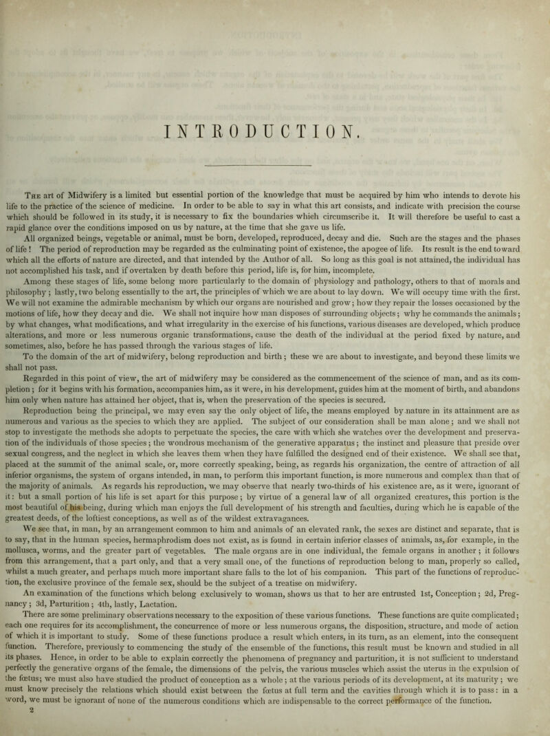 INTRODUCTION. The art of Midwifery is a limited but essential portion of the knowledge that must be acquired by him who intends to devote his life to the practice of the science of medicine. In order to be able to say in what this art consists, and indicate with precision the course which should be followed in its study, it is necessary to fix the boundaries whieh circumscribe it. It will therefore be useful to cast a rapid glance over the conditions imposed on us by nature, at the time that she gave us life. All organized beings, vegetable or animal, must be born, developed, reproduced, decay and die. Such are the stages and the phases of life ! The period of reproduction may be regarded as the culminating point of existence, the apogee of life. Its result is the end toward which all the efforts of nature are directed, and that intended by the Author of all. So long as this goal is not attained, the individual has not accomplished his task, and if overtaken by death before this period, life is, for him, incomplete. Among these stages of life, some belong more particularly to the domain of physiology and pathology, others to that of morals and philosophy ; lastly, two belong essentially to the art, the principles of which we are about to lay down. We will occupy time with the first. We will not examine the admirable mechanism by which our organs are nourished and grow; how they repair the losses occasioned by the motions of life, how they decay and die. We shall not inquire how man disposes of surrounding objects; why he commands the animals; by what changes, what modifications, and what irregularity in the exercise of his functions, various diseases are developed, which produce alterations, and more or less numerous organic transformations, cause the death of the individual at the period fixed by nature, and sometimes, also, before he has passed through the various stages of life. To the domain of the art of midwifery, belong reproduction and birth ; these we are about to investigate, and beyond these limits we shall not pass. Regarded in this point of view, the art of midwifery may be considered as the commencement of the science of man, and as its com- pletion ; for it begins with his formation, accompanies him, as it were, in his development, guides him at the moment of birth, and abandons him only when nature has attained her object, that is, when the preservation of the species is secured. Reproduction being the principal, we may even say the only object of life, the means employed by nature in its attainment are as numerous and various as the species to which they are applied. The subject of our consideration shall be man alone; and we shall not stop to investigate the methods she adopts to perpetuate the species, the care with which she watches over the development and preserva- tion of the individuals of those species ; the wondrous mechanism of the generative apparatus; the instinct and pleasure that preside over sexual congress, and the neglect in which she leaves them when they have fulfilled the designed end of their existence. We shall see that, placed at the summit of the animal scale, or, more correctly speaking, being, as regards his organization, the centre of attraction of all inferior organisms, the system of organs intended, in man, to perform this important function, is more numerous and complex than that of the majority of animals. As regards his reproduction, we may observe that nearly two-thirds of his existence are, as it were, ignorant of it: but a small portion of his life is set apart for this purpose; by virtue of a general law of all organized creatures, this portion is the most beautiful of his being, during which man enjoys the full development of his strength and faculties, during which he is capable of the greatest deeds, of the loftiest conceptions, as well as of the wildest extravagances. We see that, in man, by an arrangement common to him and animals of an elevated rank, the sexes are distinct and separate, that is to say, that in the human species, hermaphrodism does not exist, as is found in certain inferior classes of animals, as, for example, in the mollusca, worms, and the greater part of vegetables. The male organs are in one individual, the female organs in another ; it follows from this arrangement, that a part only, and that a very small one, of the functions of reproduction belong to man, properly so called, whilst a much greater, and perhaps much more important share falls to the lot of his companion. This part of the functions of reproduc- tion, the exclusive province of the female sex, should be the subject of a treatise on midwifery. An examination of the functions which belong exclusively to woman, shows us that to her are entrusted 1st, Conception; 2d, Preg- nancy ; 3d, Parturition ; 4th, lastly, Lactation. There are some preliminary observations necessary to the exposition of these various functions. These functions are quite complicated; each one requires for its accomplishment, the concurrence of more or less numerous organs, the disposition, structure, and mode of action of which it is important to study. Some of these functions produce a result which enters, in its turn, as an element, into the consequent function. Therefore, previously to commencing the study of the ensemble of the functions, this result must be known and studied in all its phases. Hence, in order to be able to explain correctly the phenomena of pregnancy and parturition, it is not sufficient to understand perfectly the generative organs of the female, the dimensions of the pelvis, the various muscles which assist the uterus in the expulsion of the foetus; we must also have studied the product of conception as a whole; at the various periods of its development, at its maturity; we must know precisely the relations which should exist between the foetus at full term and the cavities through which it is to pass: in a word, we must be ignorant of none of the numerous conditions which are indispensable to the correct performance of the function.