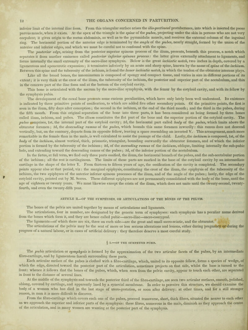 inferior limit of the internal iliac fossa. From this triangular surface arises the ilio-pectineal protuberance, into which is inserted the psoas parvus muscle, when it exists. At the apex of the triangle is the spine of thq pubes, projecting under the skin in persons who are not very- corpulent; it gives origin to the rectus abdominis, as well as to the pyramidalis muscle, and receives the external column of the inguinal ring. The horizontal portion of the anterior edge is terminated by the angle of the pubes, nearly straight, formed by the union of the anterior and inferior edges, and which we must be careful not to confound with the spine. The posterior edge, arising from the posterior superior spinous process of the ilium, presents, beneath this process, a notch which separates it from another eminence called posterior inferior spinous process: the latter gives externally attachment to ligaments, and forms internally the small extremity of the sacro-iliac symphysis. Below is the great ischiatic notch, two inches in depth, covered by a ligamentous and aponeurotic expansion; it terminates inferiorly by an acute and sharp spine, known by the name of spine of the ischium. Between this spine and the tuberosity of the ischium, is found the lesser ischiatic notch, in which the tendon of the obturator interims plays. Like all the broad bones, the innominatum is composed of spongy and compact tissue, and varies in size in different portions of its extent; it is very thick at the crest of the ilium, the tuberosity of the ischium, the posterior and superior part of the acetabulum, and thin in the concave part of the iliac fossa and at the bottom of the cotyloid cavity. This bone is articulated with the sacrum by the sacro-iliac symphysis, with the femur by the cotyloid cavity, and with its fellow by the symphysis pubis. The development of the coxal bone presents some curious peculiarities, which have only lately been well understood. Its existence is indicated by three primitive points of ossification, to which are added five other secondary points. Of the primitive points, the first is seen in the ilium, fifty days after conception; the second in the ischium, at the end of the third month; and the third in the pubes, during the fifth month. From this original separation of the bone into three parts, it has been considered as being formed by three bones called ilium, ischium, and pubes. The ilium constitutes the flat part of the bone and the superior portion of the cotyloid cavity. The pubes comprises, 1st, the internal part of the cotyloid cavity; 2d, the horizontal part called body of the pubes, which limits above the obturator foramen; 3d, the descending ramus of the pubes, which bounds this same foramen inwardly: this ramus does not descend vertically, but, on the contrary, departs from its opposite fellow, leaving a space resembling an inverted V. This arrangement, much more remarkable in the female than in the male, is well calculated to assist the passage of the child. Lastly, the ischium is composed, 1st, of the body of the ischium, almost vertical, thick, prismatic, triangular, bounding outwardly the obturator foramen, and of which the inferior portion is formed by the tuberosity of the ischium; 2d, of the ascending ramus of the ischium, oblique, limiting internally the sub-pubic hole, and extending toward the descending ramus of the pubes; 3d, of the inferior portion of the acetabulum. In the foetus, at full term, we find only three parts ossified, the ilium, the horizontal branch of the pubes, and the sub-acetabular portion of the ischium; all the rest is cartilaginous. The limits of these parts are marked in the base of the cotyloid cavity by an intermediate cartilage in the shape of the letter Y. From thirteen to fifteen years of age, the ossification of the cavity is completed. The secondary points appear also at that period, viz : the marginal epiphysis, constituting the crest of the ilium, the epiphysis of the tuberosity of the ischium, the two epiphyses of the anterior inferior spinous processes of the ilium, and of the angle of the pubes; lastly, the edge of the cotyloid cavity, pointed out by M. Serres. These different epiphyses are not permanently consolidated with the body of the bone, until the age of eighteen or twenty years. We must likewise except the crista of the ilium, which does not unite until the twenty-second, twenty- fourth, and even the twenty-fifth year. ARTICLE II.—OF THE SYMPHYSES, OR ARTICULATIONS OF THE BONES OF THE PELVIS. The bones of the pelvis are united together by means of articulations and ligaments. The articulations, four in number, are designated by the generic term of symphyses: each symphysis has a peculiar name derived from the bones which form it, and they are hence called pubic—sacro-iliac—sacro-coccygeal. The ligaments—of which there are six, three on each side—are the great and small sacro-sciatic, and the obturator. The articulations of the pelvis may be the seat of more or less serious alterations and lesions, either during pregnancy or during the progress of a natural labour, or in cases of artificial delivery : they therefore deserve a most careful study. § r.—OF THE SYMPHYSIS PUBIS. The pubic articulation or symphysis is formed by the approximation of the two articular facets of the pubes, by an intermediate fibro-cartilage, and by ligamentous fasculi surrounding these parts. Each articular surface of the pubes is clothed with a fibro-cartilage, which, united to its opposite fellow, forms a species of wedge, of which the edge, directed toward the posterior part of the articulation, sometimes projects on that side, whilst the base is turned to the front: whence it follows that the bones of the pubes, which, when seen from the pelvic cavity, appear to touch each other, are separated in front to the distance of several lines. At the middle of the symphysis and towards the posterior third of the fibro-cartilage, are seen two articular surfaces, smooth, polished, oblong, covered by cartilage, and apparently lined by a synovial membrane. In order to perceive this structure, we should examine the body ot a woman who has died in the last stage of utero-gestation, or soon after delivery: at other times, and for a still stronger reason, in man it is more difficult to discover. From the fibro-cartilage which covers each one of the pubes, proceed transverse, short, thick fibres, situated the nearer to each other as we approach the superior and inferior parts of the symphysis: these fibres, numerous in the male, diminish as they approach the centre of the articulation, and in many women are wanting at the posterior part of the symphysis.