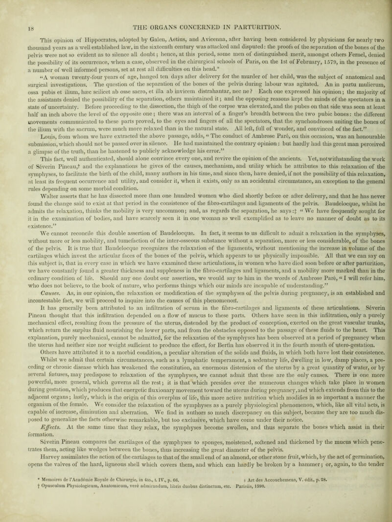 This opinion of Hippocrates, adopted by Galen, Aetius, and Avicenna, after having been considered by physicians for nearly two thousand years as a well established law, in the sixteenth century was attacked and disputed: the proofs of the separation of the bones of the pelvis were not so evident as to silence all doubt; hence, at this period, some men of distinguished merit, amongst others Fernel, denied the possibility of its occurrence, when a case, observed in the chirurgical schools of Paris, on the 1st of February, 1579, in the presence of a number of well informed persons, set at rest all difficulties on this head.* “A woman twenty-four years of age, hanged ten days after delivery for the murder of her child, was the subject of anatomical and surgical investigations. The question of the separation of the bones of the pelvis during labour was agitated. An in partu mulierum, ossa pubis et ilium, haec scilicet ab osse sacro, et ilia ab invicem distrahantar, nec ne ? Each one expressed his opinion; the majority of the assistants denied the possibility of the separation, others maintained it; and the opposing reasons kept the minds of the spectators in a state of uncertainty. Before proceeding to the dissection, the thigh of the corpse was elevated, and the pubes on that side was seen at least half an inch above the level of the opposite one ; there was an interval of a finger’s breadth between the two pubic bones: the different movements communicated to these parts proved, to the eyes and fingers of all the spectators, that the synchondroses uniting the bones of the ilium with the sacrum, were much more relaxed than in the natural state. All left, full of wonder, and convinced of the fact.” Louis, from whom we have extracted the above passage, adds, “ The conduct of Ambrose Pare, on this occasion, was an honourable submission, which should not be passed over in silence. He had maintained the contrary opinion: but hardly had this great man perceived a glimpse of the truth, than he hastened to publicly acknowledge his error.” This fact, well authenticated, should alone convince every one, and revive the opinion of the ancients. Yet, notwithstanding the work of Severin Pineau,t and the explanations he gives of the causes, mechanism, and utility which he attributes to this relaxation of the symphyses, to facilitate the birth of the child, many authors in his time, and since then, have denied, if not the possibility of this relaxation, at least its frequent occurrence and utility, and consider it, when it exists, only as an accidental circumstance, an exception to the general rules depending on some morbid condition. Walter asserts that he has dissected more than one hundred women who died shortly before or after delivery, and that he has never found the change said to exist at that period in the consistence of the fibro-cartilages and ligaments of the pelvis. Baudelocque, whilst he admits the relaxation, thinks the mobility is very uncommon; and, as regards the separation, he says.-J “ We have frequently sought for it in the examination of bodies, and have scarcely seen it in one woman so well exemplified as to leave no manner of doubt as to its existence.” We cannot reconcile this double assertion of Baudelocque. In fact, it seems to us difficult to admit a relaxation in the symphyses, without more or less mobility, and tumefaction of the inter-osseous substance without a separation, more or less considerable, of the bones of the pelvis. It is true that Baudelocque recognizes the relaxation of the ligaments, without mentioning the increase in volume of the cartilages which invest the articular faces of the bones of the pelvis, which appears to us physically impossible. All that we can say on this subject is, that in every case in which we have examined these articulations, in women who have died soon before or after parturition, we have constantly found a greater thickness and suppleness in the fibro-cartilages and ligaments, and a mobility more marked than in the ordinary condition of life. Should any one doubt our assertion, we would say to him in the words of Ambrose Pare, “ I will refer him, who does not believe, to the book of nature, who performs things which our minds are incapable of understanding.” Causes. As, in our opinion, the relaxation or modification of the symphyses of the pelvis during pregnancy, is an established and incontestable fact, we will proceed to inquire into the causes of this phenomenon. It has generally been attributed to an infiltration of serum in the fibro-cartilages and ligaments of these articulations. Severin Pineau thought that this infiltration depended on a flow of mucus to these parts. Others have seen in this infiltration, only a purely mechanical effect, resulting from the pressure of the uterus, distended by the product of conception, exerted on the great vascular trunks, which return the surplus fluid nourishing the lower parts, and from the obstacles opposed to the passage of these fluids to the heart. This explanation, purely mechanical, cannot be admitted, for the relaxation of the symphyses has been observed at a period of pregnancy when the uterus had neither size nor weight sufficient to produce the effect, for Bertin has observed it in the fourth month of utero-gestation. Others have attributed it to a morbid condition, a peculiar alteration of the solids and fluids, in which both have lost their consistence. Whilst we admit that certain circumstances, such as a lymphatic temperament, a sedentary life, dwelling in low, damp places, a pre- ceding or chronic disease which has weakened the constitution, an enormous distension of the uterus by a great quantity of water, or by several foetuses, may predispose to relaxation of the symphyses, we cannot admit that these are the only causes. There is one more powerful, more general, which governs all the rest; it is that which presides over the numerous changes which take place in women during gestation, which produces that energetic fiuxionary movement toward the uterus during pregnancy,and which extends from this to the adjacent organs; lastly, which is the origin of this overplus of life, this more active nutrition which modifies in so important a manner the organism of the female. We consider the relaxation of the symphyses as a purely physiological phenomenon, which, like all vital acts, is capable of increase, diminution and aberration. We find in authors so much discrepancy on this subject, because they are too much dis- posed to generalize the facts otherwise remarkable, but too exclusive, which have come under their notice. Effects. At the same time that they relax, the symphyses become swollen, and thus separate the bones which assist in their formation. Severin Pineau compares the cartilages of the symphyses to sponges, moistened, softened and thickened by the mucus which pene- trates them, acting like wedges between the bones, thus increasing the great diameter of the pelvis. Harvey assimilates the action of the cartilages to that of the small end of an almond, or other stone fruit, which, by the act of germination, opens the valves of the hard, ligneous shell which covers them, and which can hardly be broken by a hammer; or, again, to the tender * Memoires de l’Academie Royale de Chirurgie, in 4to., t. IV., p. 66. } Art des Accouchemens, V. edit., p. 28. f Opusculum Physiologicum, Anatomicum, vere admirandum, libris duobus distinctum, etc. Parisiis, 1598.