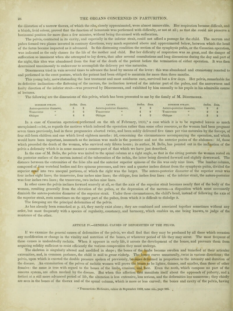 the dilatation of a narrow thorax, of which the ribs, closely approximated, were almost immovable. Her respiration became difficult, and a bluish, livid colour, proved that the function of hematosis was performed with difficulty, or not at all; so that she could not preserve a horizontal position for more than a few minutes, without being threatened with suffocation. The pelvis, contracted in its cavity, and especially in the inferior strait, could not afford a passage for the child. The sacrum and pubes formed two planes inverted in contrary directions, very much separated above and approximated below, between which the head of the foetus became impacted as it advanced. In this distressing condition the section of the symphysis pubis, or the Caesarian operation, was indicated as the only chance for the life of the mother and child. But her difficulty of respiration was so great, and the danger of suffocation so imminent when she attempted to lay down, that after several consultations and long discussions during the day and part of the night, this idea was abandoned from the fear of the death of the patient before the termination of either operation. It was then determined unanimously to endeavour to accomplish the delivery per vias naturales. Desormeaux tried in vain several times to advance the head by means of the lever: this was abandoned and craniotomy resorted to and performed in the erect posture, which the patient had been obliged to maintain for more than three months. This young lady, notwithstanding the best treatment and most assiduous care, survived but a few days. Her pelvis, remarkable for its defective inclination—the flattening of the sacrum, the inclination inward of the inferior part of the pubes, and the narrowness and faulty direction of the inferior strait—was preserved by Desormeaux, and exhibited by him annually to his pupils in his admirable course of lectures. The following are the dimensions of this pelvis, which has been presented to me by the family of M. Desormeaux. SUPERIOR STRAIT. Antero-posterior diameter, Transverse “ Oblique “ inches, lines. 5 2 5 2 4 6 CAVITY. inches, lines. INFERIOR STRAIT. inches, lines. Antero-posterior diameter, 3 6 Antero-posterior diameter, 2 6 Transverse “ 4 8 Transverse “ 3 8 Oblique “ 4 2 Oblique “ 3 2 In a case of Caesarian operation performed on the 4th of February, 1833,* a case which it is to be regretted leaves so much unexplained:—1st, as regards the motives which induced the operation rather than some other resource, as the woman had been pregnant seven times previously, had in these pregnancies aborted twice, and been safely delivered five times per vias naturales by the forceps, of four still-born children and one which lived eighteen months: 2d, concerning the circumstances accompanying the operation, and which would have been important, inasmuch as the incision was made in the posterior and not the anterior paries of the abdomen: 3d, those which preceded the death of the woman, who survived only fifteen hours; its author, M. Bello, has pointed out in the inclination of the pelvis a deformity which is in some manner a counter-part of that which we have just described. In the case of M. Bello, the pelvis was united to the spinal column at a right angle, so that in the sitting posture the woman rested on the posterior surface of the sacrum instead of the tuberosities of the ischia, the latter being directed forward and slightly downward. The distance between the extremities of the false ribs and the anterior superior spinous of the ilia was only nine lines. The lumbar column, composed of four vertebral bodies and five spinous processes, and two and a quarter inches distant from the symphysis pubis, divided the superior strait into two unequal portions, of which the right was the larger. The antero-posterior diameter of the superior strait was four inches eight lines; the transverse, four inches nine lines; the oblique, four inches four lines: of the inferior strait, the antero-posterior was four inches two lines; the transverse, two inches nine lines. In other cases the pelvis inclines forward scarcely at all, so that the axis of the superior strait becomes nearly that of the body of the woman, resulting generally from the elevation of the pubes, or the depression of the sacrum—a disposition which must necessarily diminish the antero-posterior diameter of the superior strait. Under these circumstances, the child’s head, instead of following the axis of the superior strait, rests sometimes on the upper part of the pubes, from which it is difficult to dislodge it. The foregoing are the principal deformities of the pelvis. As has already been remarked at p. 25, they rarely exist alone ; they are combined and associated together sometimes without any order, but most frequently with a species of regularity, constancy, and harmony, which enables us, one being known, to judge of the resistance of the other. ARTICLE IV.—GENERAL CAUSES OF DEFORMITIES OF THE PELVIS. If we examine the general causes of deformities of the pelvis, we shall find that they may be produced by all those which occasion any modification or change in the vitality and nutrition of the bones, at whatever period of life they may occur. The most frequent of these causes is undoubtedly rachitis. When it appears in early life, it arrests the development of the bones, and prevents them from acquiring solidity sufficient to resist efficiently the various compression they must undergo. The skeleton is singularly altered and modified in shape; the bones of the limbs become swollen and tumefied at their articular extremities, and, in common parlance, the child is said to grow rickety. The bones curve unnaturally, twist in various directions; the pelvis, upon which is exerted the double pressure spoken of previously, becomes deformed in proportion to the intensity and duration of the disease. An examination of the pelves of rachitic women will prove the bones to be lighter, thinner, and smaller, than those of other females: the same is true with regard to the bones of the limbs, cranium, and face. Even the teeth, which compose no part of the osseous system, are often marked by the disease. But when this affection first manifests itself about the approach of puberty, and a fortiori at a still more advanced period of life, the alteration is less extensive, less serious, and the deformities less numerous; they chiefly are seen in the bones of the thorax and of the spinal column, which is more or less curved; the bones and cavity of the pelvis, having * Transactions Medicates, cahier de Septembre 1833, tome xiii., page 285. <