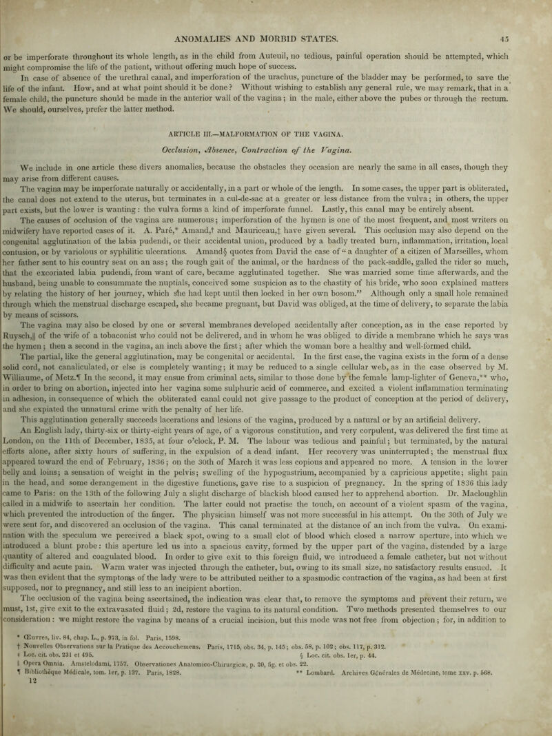 or be imperforate throughout its whole length, as in the child from Auteui], no tedious, painful operation should be attempted, which might compromise the life of the patient, without offering much hope of success. In case of absence of the urethral canal, and imperforation of the urachus, puncture of the bladder may be performed, to save the life of the infant. How, and at what point should it be done ? Without wishing to establish any general rule, we may remark, that in a female child, the puncture should be made in the anterior wall of the vagina; in the male, either above the pubes or through the rectum. We should, ourselves, prefer the latter method. ARTICLE III.—MALFORMATION OF THE VAGINA. Occlusion, Absence, Contraction of the Vagina. We include in one article these divers anomalies, because the obstacles they occasion are nearly the same in all cases, though they may arise from different causes. Tire vagina may be imperforate naturally or accidentally, in a part or whole of the length. In some cases, the upper part is obliterated, the canal does not extend to the uterus, but terminates in a cul-de-sac at a greater or less distance from the vulva; in others, the upper part exists, but the lower is wanting : the vulva forms a kind of imperforate funnel. Lastly, this canal may be entirely absent. The causes of occlusion of the vagina are numerous; imperforation of the hymen is one of the most frequent, and most writers on midwifery have reported cases of it. A. Pare,* Amand,t and Mauriceau,! have given several. This occlusion may also depend on the congenital agglutination of the labia pudendi, or their accidental union, produced by a badly treated burn, inflammation, irritation, local contusion, or by variolous or syphilitic ulcerations. Amand§ quotes from David the case of “ a daughter of a citizen of Marseilles, whom her father sent to his country seat on an ass; the rough gait of the animal, or the hardness of the pack-saddle, galled the lider so much, that the excoriated labia pudendi, from want of care, became agglutinated together. She was married some time afterwards, and the husband, being unable to consummate the nuptials, conceived some suspicion as to the chastity of his bride, who soon explained matters by relating the history of her journey, which she had kept until then locked in her own bosom.” Although only a small hole remained through which the menstrual discharge escaped, she became pregnant, but David was obliged, at the time of delivery, to separate the labia by means of scissors. The vagina may also be closed by one or several membranes developed accidentally after conception, as in the case reported by Ruysch,|| of the wife of a tobaconist who could not be delivered, and in whom he was obliged to divide a membrane which he says was the hymen; then a second in the vagina, an inch above the first; after which the woman bore a healthy and well-formed child. The partial, like the general agglutination, may be congenital or accidental. In the first case, the vagina exists in the form of a dense solid cord, not canaliculated, or else is completely wanting; it may be reduced to a single cellular web, as in the case observed by M. Williaume, of Metz.IT In the second, it may ensue from criminal acts, similar to those done by the female lamp-lighter of Geneva,** who, in order to bring on abortion, injected into her vagina some sulphuric acid of commerce, and excited a violent inflammation terminating in adhesion, in consequence of which the obliterated canal could not give passage to the product of conception at the period of delivery, and she expiated the unnatural crime with the penalty of her life. This agglutination generally succeeds lacerations and lesions of the vagina, produced by a natural or by an artificial delivery. An English lady, thirty-six or thirty-eight years of age, of a vigorous constitution, and very corpulent, was delivered the first time at London, on the 11th of December, 1835, at four o’clock, P. M. The labour was tedious and painful; but terminated, by the natural efforts alone, after sixty hours of suffering, in the expulsion of a dead infant. Her recovery was uninterrupted; the menstrual flux appeared toward the end of February, 1836; on the 30th of March it was less copious and appeared no more. A tension in the lower belly and loins; a sensation of weight in the pelvis; swelling of the hypogastrium, accompanied by a capricious appetite; slight pain in the head, and some derangement in the digestive functions, gave rise to a suspicion of pregnancy. In the spring of 1S36 this lady came to Paris: on the 13th of the following July a slight discharge of blackish blood caused her to apprehend abortion. Dr. Macloughlin called in a midwife to ascertain her condition. The latter could not practise the touch, on account of a violent spasm of the vagina, which prevented the introduction of the finger. The physician himself was not more successful in his attempt. On the 30th of July we were sent for, and discovered an occlusion of the vagina. This canal terminated at the distance of an inch from the vulva. On exami- nation with the speculum we perceived a black spot, owing to a small clot of blood which closed a narrow aperture, into which we introduced a blunt probe: this aperture led us into a spacious cavity, formed by the upper part of the vagina, distended by a large quantity of altered and coagulated blood. In order to give exit to this foreign fluid, we introduced a female catheter, but not without difficulty and acute pain. Warm water was injected through the catheter, but, owing to its small size, no satisfactory results ensued. It was then evident that the symptoms of the lady were to be attributed neither to a spasmodic contraction of the vagina, as had been at first supposed, nor to pregnancy, and still less to an incipient abortion. The occlusion of the vagina being ascertained, the indication was clear that, to remove the symptoms and prevent their return, we must, 1st, give exit to the extravasated fluid; 2d, restore the vagina to its natural condition. Two methods presented themselves to our consideration: we might restore the vagina by means of a crucial incision, but this mode was not free from objection ; for, in addition to * (Euvres, liv. 84, chap. L., p. 978, in fol. Paris, 1598. f Nouvelles Observations sur la Pratique des Accouchemens. Paris, 1715, obs. 34, p. 145; obs. 58, p. 102; obs. 117, p. 312. 4 Loc. cit. obs. 231 et 495. § Loc. cit. obs. ler, p. 44. II Opera Omnia. Amstelodami, 1757. Observationes Anatomico-Chirurgicte, p. 20, fig. et obs. 22. II Bibliotheque Medicate, tom. ler, p. 137. Paris, 1828. ** Lombard. Archives Gendrales de Medecine, tome xxv. p. 568. 12
