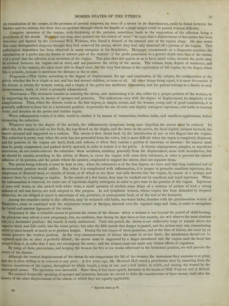 on examination of the corpse, in the presence of several surgeons, no trace of a uterus or its dependencies, could be found between the bladder and the rectum, but there was an aperture through which the handle of a large scalpel could be passed without difficulty. Complete inversion of the vagina, with thickening of the parietes, sometimes leads to the supposition of the affection being a procidentia of the uterus. Morgagni has long since pointed out this source of error :* he says, that a displacement of this nature has been described and figured by the celebrated Will. Widman, who found it formed of the internal coat of the vagina alone. He also states that some distinguished surgeons thought they had removed the uterus, whilst they had only dissected off a portion of the vagina. This pathological disposition has been observed in many autopsies at the Salpetriere. Morgagni recommends as a diagnostic measure, the introduction of a probe into the fissure at inferior part of the tumour: if the probe penetrates to a greater depth than that of the uterus, it is a proof that the affection is an inversion of the vagina. This plan does not appear to us to have much value, because the probe may be arrested between the vagina and os uteri, and not penetrate the cavity of the uterus. The volume, form, degree of resistance, and sensibility of the tumour, are signs more able to dispel error, but the very best means is the exploration of the vagina, by the finger, when this is possible, because it ascertains the distance to the os uteri. Prognosis.—This varies according to the degree of displacement, the age and constitution of the subject, the configuration of the pelvis, whether she be a virgin or not, and has had several children, or none at all. All other things being equal, it is more favourable if the disease is recent, the woman young, and a virgin, if the pelvis has moderate dimensions, and the patient belongs to a family in easy circumstances; lastly, if relief is promptly administered. Treatment.—The treatment consists in restoring the uterus, and maintaining it in situ, either by a proper position of the woman, or by supporting the uterus, by means of sponges and pessaries. The indications vary with the degree of displacement, its simplicity or its complications. Thus, when the disease exists in the first degree, is simple, recent, and the woman young and of good constitution, it is generally sufficient to keep her in a horizontal position: to prescribe the use of tonic and slightly astringent injections, cold baths in running water, and douches on the groins and lumbar region. When inflammation exists, it is often useful to combat it by means of venesection, leeches, baths, and emollient applications, before attempting the reduction. Whatever may be the degree of the malady, the inflammatory symptoms being once dispelled, the uterus must be reduced. To effect this, the woman is laid on her back, the legs flexed on the thighs, and the latter on the pelvis, the head slightly inclined forward, the breech elevated and supported on a cushion. The uterus is then thrust back by the introduction of one or two fingers into the vagina. The reduction is pretty easy when the neck has not protruded from the vulva, but is more difficult when the drgan is completely displaced, and the parietes of the vagina are hard, thick, and callous, or when they contain a portion of omentum or intestine: the tumour must then be gently compressed, and pushed slowly upward, in order to restore it to the pelvis. A chronic engorgement, pimples, or superficial ulcerations, do not contra-indicate the reduction: these accidents, resulting generally from the displacement, cease with its reduction, but we should be careful, according to the advice of Boyer, to cover the vagina with some fatty substance, in order to prevent the natural adhesion of its parietes, and the points where the pessary, employed to support the uterus, does not separate them. The uterus being reduced, it must be kept in situ: when the relaxation is of the first degree, we have said that long continued rest in the recumbent position would suffice. But, when it is complicated with inflammation, it is proper to prescribe emollient injections, thin cataplasms of flaxseed meal, or crumbs of bread, or of wheat or rice flour and milk thrown into the vagina, by means of a syringe, and retained there by a bandage or napkin. In the course of a few hours, they may be washed out by emollient and tepid injections. When the inflammation is removed, we make use of injections slightly astringent, in order to give tone to the parietes of the vagina. Injections of pure cold water, or else mixed with white wine, a small quantity of alcohol, some drops of a solution of acetate of lead, a strong infusion of red rose leaves, are well adapted to this purpose. In soft lymphatic women, whose vagina has been distended by frequent deliveries, we are obliged to resort to decoctions of tan, peruvian, or pomegranate bark, or of the root of the krameria. Among the remedies useful in this affection, may be reckoned cold baths, sea-water baths, douches with the gelatino-saline waters of Plombieres, alone or combined with the sulphurous waters of Bareges, directed over the inguinal rings and loins, in order to strengthen the broad and anterior ligaments of the uterus. Pregnancy is also a valuable means to prevent the return of the disease: when a woman is not bejmnd the period of child-bearing, the physician may advise a new pregnancy, but, on condition, that during the first three or four months, she will observe the most absolute rest, in a horizontal position : the reason is easily understood. Until this period, the uterus is not sufficiently large to remain above the superior strait, and falls easily into the lesser pelvis: but after the fifth month that danger is passed, and the patient may rise, remembering never to exert herself so much as to produce fatigue. During the last stages of utero-gestation, and at the time of labour, she must by no means preserve the vertical position. At the very commencement of labour she must lie on her back; the membranes should not be ruptured until the os uteri is perfectly dilated; the uterus must be supported by a finger introduced into the vagina until the head has escaped from it, in order that it may not accompany the latter; and the woman must not make any violent efforts of expulsion. By using all these precautions, and keeping the woman for five or six weeks afterward in the horizontal position, we will prevent the return of the disease. Although the vertical displacements of the uterus do not compromise the life of the woman, the uneasiness they occasion is so great, that she is often willing to be relieved at any price. A few years ago, Mr. Marshall Hall cured.a procidentia uteri by removing from the mucous membrane of the vagina, throughout its whole length, a strip of one and a half inches in width, and uniting the wound by the interrupted suture. The operation was successful. Since then, it has been equally fortunate in the hands of MM. Velpeau and A. Berard. We omitted designedly speaking of sponges and pessaries, because we intend to defer the consideration of these means, until after the history of the other displacements of the uterus, to which they are equally applicable. 14 Epistola Anat. p. 45.