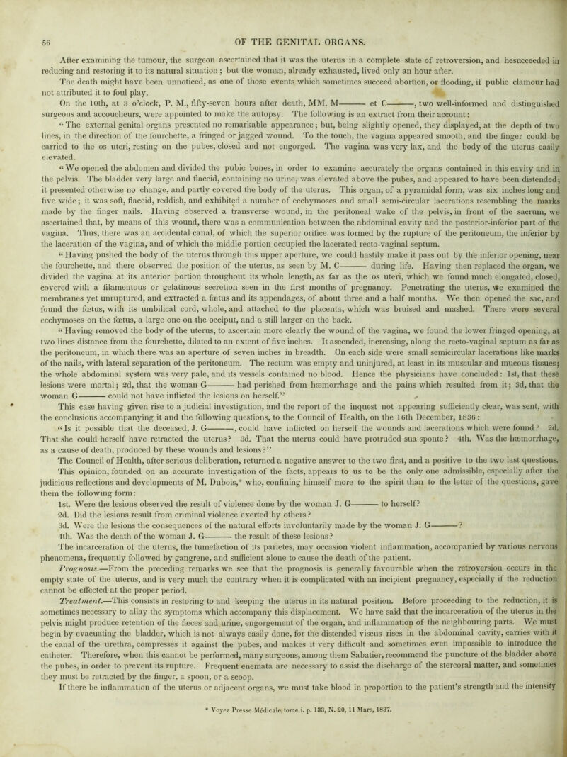 After examining the tumour, the surgeon ascertained that it was the uterus in a complete state of retroversion, and hesucceeded in reducing and restoring it to its natural situation ; but the woman, already exhausted, lived only an hour after. The death might have been unnoticed, as one of those events which sometimes succeed abortion, or flooding, if public clamour had not attributed it to foul play. On the 10th, at 3 o’clock, P. M., fifty-seven hours after death, MM. M et C , two well-informed and distinguished surgeons and accoucheurs, were appointed to make the autopsy. The following is an extract from their account: “ The external genital organs presented no remarkable appearance ; but, being slightly opened, they displayed, at the depth of two lines, in the direction of the fourchette, a fringed or jagged wound. To the touch, the vagina appeared smooth, and the finger could be carried to the os uteri, resting on the pubes, closed and not engorged. The vagina was very lax, and the body of the uterus easily elevated. “We opened the abdomen and divided the pubic bones, in order to examine accurately the organs contained in this cavity and in the pelvis. The bladder very large and flaccid, containing no urine, was elevated above the pubes, and appeared to have been distended; it presented otherwise no change, and partly covered the body of the uterus. This organ, of a pyramidal form, was six inches long and five wide; it was soft, flaccid, reddish, and exhibited a number of ecchymoses and small semi-circular lacerations resembling the marks made by the finger nails. Having observed a transverse wound, in the peritoneal wake of the pelvis, in front of the sacrum, we ascertained that, by means of this wound, there was a communication between the abdominal cavity and the posterior-inferior part of the vagina. Thus, there was an accidental canal, of which the superior orifice was formed by the rupture of the peritoneum, the inferior by the laceration of the vagina, and of which the middle portion occupied the lacerated recto-vaginal septum. “ Having pushed the body of the uterus through this upper aperture, we could hastily make it pass out by the inferior opening, near the fourchette, and there observed the position of the uterus, as seen by M. C during life. Having then replaced the organ, we divided the vagina at its anterior portion throughout its whole length, as far as the os uteri, which we found much elongated, closed, covered with a filamentous or gelatinous secretion seen in the first months of pregnancy. Penetrating the uterus, We examined the membranes yet unruptured, and extracted a foetus and its appendages, of about three and a half months. We then opened the sac, and found the foetus, with its umbilical cord, whole, and attached to the placenta, which was bruised and mashed. There were several ecchymoses on the foetus, a large one on the occiput, and a still larger on the back. “ Having removed the body of the uterus, to ascertain more clearly the wound of the vagina, we found the lower fringed opening, at two lines distance from the fourchette, dilated to an extent of five inches. It ascended, increasing, along the recto-vaginal septum as far as the peritoneum, in which there was an aperture of seven inches in breadth. On each side were small semicircular lacerations like marks of the nails, with lateral separation of the peritoneum. The rectum was empty and uninjured, at least in its muscular and mucous tissues; the whole abdominal system was very pale, and its vessels contained no blood. Hence the physicians have concluded: 1st, that these lesions were mortal; 2d, that the woman G had perished from hsemorrhage and the pains which resulted from it; 3d, that the woman G could not have inflicted the lesions on herself.” + This case having given rise to a judicial investigation, and the report of the inquest not appearing sufficiently clear, was sent, with the conclusions accompanying it and the following questions, to the Council of Health, on the 16th December, 1836 : “Is it possible that the deceased, J. G , could have inflicted on herself the wounds and lacerations which were found? 2d. That she could herself have retracted the uterus? 3d. That the uterus could have protruded sua sponte ? 4th. Was the hasmorrhage, as a cause of death, produced by these wounds and lesions ?” The Council of Health, after serious deliberation, returned a negative answer to the two first, and a positive to the two last questions. This opinion, founded on an accurate investigation of the facts, appears to us to be the only one admissible, especially after the judicious reflections and developments of M. Dubois,* who, confining himself more to the spirit than to the letter of the questions, gave them the following form: 1st. Were the lesions observed the result of violence done by the woman J. G to herself? 2d. Did the lesions result from criminal violence exerted by others ? 3d. Were the lesions the consequences of the natural efforts involuntarily made by the woman J. G ? 4th. Was the death of the woman J. G the result of these lesions? The incarceration of the uterus, the tumefaction of its parietes, may occasion violent inflammation, accompanied by various nervous phenomena, frequently followed by gangrene, and sufficient alone to cause the death of the patient. Prognosis.—From the preceding remarks we see that the prognosis is generally favourable when the retroversion occurs in the empty state of the uterus, and is very much the contrary when it is complicated with an incipient pregnancy, especially if the reduction cannot be effected at the proper period. Treatment.—This consists in restoring to and keeping the uterus in its natural position. Before proceeding to the reduction, it is sometimes necessary to allay the symptoms which accompany this displacement. We have said that the incarceration of the uterus in the pelvis might produce retention of the faeces and urine, engorgement of the organ, and inflammation of the neighbouring parts. We must begin by evacuating the bladder, which is not always easily done, for the distended viscus rises in the abdominal cavity, carries with it the canal of the urethra, compresses it against the pubes, and makes it very difficult and sometimes even impossible to introduce the catheter. Therefore, when this cannot be performed, many surgeons, among them Sabatier, recommend the puncture of the bladder above the pubes, in order to prevent its rupture. Frequent enemata are necessary to assist the discharge of the stercoral matter, and sometimes they must be retracted by the finger, a spoon, or a scoop. If there be inflammation of the uterus or adjacent organs, we must take blood in proportion to the patient’s strength and the intensity Voyez Presse Medicate, tome i. p. 133, N. 20, 11 Mars, 1837.