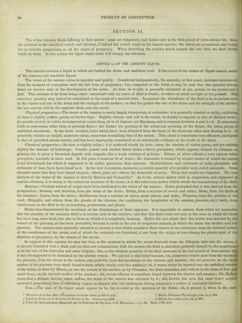 SECTION II. The ovum contains fluids differing in their nature: some are temporary, and found only in the first period of intra-uterine life; these are enclosed in the umbilical vesicle and allantois, if indeed this vesicle exists in the human species; the others are permanent, and found, but in variable proportions, in all the stages of pregnancy. When describing the vesicles which contain the two first, we shall briefly touch on them. In this section the liquor amnii alone will occupy our attention. ARTICLE I.—OF THE AMNIOTIC LIQUOR. The amnion contains a liquid in which are bathed the foetus and umbilical cord. It has received the names of liquor amnii, water of the amnios, and amniotic liquor. The water of the amnios varies in quantity and quality. Considered independently, the quantity, at first small, increases successively from the moment of conception until the full term of pregnancy; but, compared to the foetus, it may be said that this quantity always bears an inverse ratio to the development of the latter. At term its weight is generally estimated at one pound, or one pound and a half. This estimate is far from being exact: sometime's only an ounce of fluid is found ; at others as much as eight or ten pounds. This excessive quantity may indeed be considered as the result of a morbid state. In general the abundance of the fluid is in an inverse ratio to the vigour and size of the foetus and the strength of the mother; so that the greater the size of the foetus and the strength of the mother, the less copious will be the amniotic fluid, and vice versd. Physical properties.—The water of the amnios is rarely limpid, transparent, or colourless: it is generally clouded or milky, exhibiting at times a slightly yellow, green, or brown tinge. Slightly viscous and soft to the touch; its density is superior to that of distilled water; its specific gravity is 1.004; its temperature varies from 29 to 31 degrees +0 Reaumur, and it congeals between 2 and 5—0. It sometimes holds in suspension white clots or greenish flakes: the former are portions of the sebaceous covering of the foetus; the latter, pieces of undiluted meconium. In the brute creation, hairs which have been detached from the body of the foetus are often seen floating in it. It generally exhales an insipid, nauseous odour, somewhat resembling that of the semen. This odour is sometimes very offensive, analogous to that of putrefied animal matter, and has been improperly considered as an indubitable evidence of the death of the foetus. Chemical properties.—Its taste is slightly saline ; it is rendered cloudy by heat; turns the tincture of violets green, and yet reddens slightly the tincture of heliotrope. Caustic potash and alcohol throw down a fleecy precipitate, which appears formed by albumen or gelatine, for it gives a brownish deposit with nutgalls, like a weak solution of gelatine. Nitrate of silver affords a very copious white precipitate, insoluble in nitric acid. In 100 parts it contains 98 of water; the remainder is formed by animal matter of which the nature is not determined, but which is supposed to be rather gelatinous than mucous. Hydrochlorate and carbonate of soda, phosphate and carbonate of lime, have been found in it. In the cow it contains, moreover, a certain quantity of a peculiar acid, called amniotic. Some chemists assert that they have found oxygen ; others, pure air; others, the deutoxide of azote. These last results are disputed. The best analysis of the water of the amnios is that by Buniva and Vauquelin.* As to the animal matter held in suspension, and supposed to contain albumen, it is owing to the cutaneous secretion of the fetus; it is this sebaceous matter which clouds the transparency of the fluid. Sources.—Various sources of origin have been attributed to the water of the amnios. Galen pretended that it was derived from the perspiration; Densing and Arantius, from the urine of the fetus; Rislan, from a mixture of sweat and urine; Bohn, from the fluids of the mammse ; Lister, from the saliva; Drelincourt, from a mixture of saliva, nasal mucus, and urine; Wharton, from the gelatine of the cord; Malpighi, and others, from the glands of the chorion, the capillaries, the lymphatics of the amnion, placenta, etc.;t lastly, from exhalations, as the fluid in the pericardium, peritoneum, and pleura. Haller has demonstrated the weakness of the foundations of these opinions. It is impossible to sustain them when we remember that the quantity of the amniotic fluid is in inverse ratio to the embryo ; and that this fluid exists not only in the cases in which the fetus has been long since dead, but also in those in which it is completely wanting. Haller did not admit that this water was secreted by the vessels of the placenta, as has been pretended, because it exists in the ova of oviparous animals, in which the fetus has neither cord nor placenta. The opinion most generally admitted at present is that which considers these waters as an exhalation from the internal surface of the membranes of the ovum, and of which the materials are furnished, if not from the origin, at least during the greater part of the duration of pregnancy, by the vessels of the uterus. In support of this opinion we may say that, at the moment in which the ovum descends from the fallopian tube into the uterus, it is already furnished with a fluid, and yet does not communicate with the uterus; the fluid is, therefore, probably formed by the membranes as in the ova of the batrachia and other ovipara; but, as the absolute quantity of the fluid increases in the last period of intra-uterine life, it may be supposed to be furnished by the uterine vessels. We are led to this belief because, 1st, numerous vessels pass from the uterus to the placenta, from the uterus to the caduca, and probably from this membrane to the chorion and amnion; 2d, we perceive on the fetal surface of the placenta very small blood-vessels, which ramify over this surface 3d, if warm water be injected into the umbilical arteries of the fetus, as done by Munro, or into the vessels of the mother, as by Chaussier, the fluid transudes, and collects in the form of dew and small drops, on the internal surface of the amnion ; 4th, serous effusion is sometimes found between the chorion and amnion; 5th, Haller§ states that a woman having taken saffron, the water of the amnios was coloured by it; 6th, Levret has seen this same water acquire mercurial properties,|| that of whitening copper, in women who had undergone during pregnancy a course of mercurial frictions. Uses.—The uses of the liquor amnii appear to be, 1st, to assist in the nutrition of the fetus; 2d, to protect it, when in the rudi- * Memoires de la Soc. Med. d’Emulation, troisieme annee, p.229 et suiv. f Haller, Elementa Physiologies, tom. iii. p. 203. I Lobstein, Essai sur la Nutrition du Foetus, in 4to. Strasbourg, 1802. § Haller, loco citato, tom. viii. p. 205.