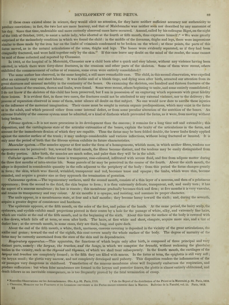 If these cases existed alone in science, they would elicit no attention, for they have neither sufficient accuracy nor authenticity to produce conviction; in fact, the two last are mere hearsay, and that of Malebranche was neither seen nor described by any anatomist of his day. Since that time, undeniable and more correctly observed cases have occurred. Amand, called by his colleague Biget, on the night of the 10th of October, 1691, to assist a noble lady, who aborted at the fourth or fifth month, thus expresses himself:* « We were greatly surprised at the melancholy condition in which we found the child : in the middle of the forearms, thighs and legs, there were impressions similar to those made by the iron bar on the limbs of criminals condemned to be broken on the wheel; at these points, the parts of this foetus moved, as in the natural articulations of the arms, thighs and legs. The bones were evidently separated, as if they had been designedly fractured, and were held together only by the skin.” If this case leave any doubt on the mind of the reader, the same cannot be said of those collected and reported by Chaussier. In 1803, at the hospital of la Maternite, Chaussier saw a child born after a quick and easy labour, without any violence having been exerted, in which there were forty-three fractures, in the cranium and other parts of the skeleton. Some of them were recent, others exhibited the commencement of callus or of reunion, some even were entirely consolidated.t The same author has observed, in the same hospital, a still more remarkable case. The child, in this second observation, was expelled after an extremely easy and short labour. It was feeble and of a bluish tinge, and dying soon after birth, attracted our attention from its great shortness and unusual mobility in the continuity of the bones. On examining the skeleton, one hundred and thirteen fractures of the different bones of the cranium, thorax and limbs, were found. Some were recent, others beginning to unite, and some entirely consolidated.^: I do not know if the skeleton of this child has been preserved, but I am in possession of an engraving which represents with great fidelity these lesions. It is evident that, in these two cases, the fractures could not be attributed to any external violence, nor to the delivery; the process of reparation observed in some of them, must silence all doubt on that subject. No one would now dare to ascribe these injuries to the influence of the maternal imagination. Their cause must be sought in certain organic predispositions, which may exist in the foetus as in the adult, and which proceed either from some internal defect, or from some peculiar alteration of the nutrition of the bones. An extreme friability of the osseous system must be admitted, or a kind of diathesis which prevented the foetus, as it were, from moving without being broken. Fibrous system.—It is not more precocious in its development than the osseous; it remains for a long time soft and extensible ; this disposition, and the cartilaginous state of the articular extremities of the bones, explain the laxity of the articulations in the foetus, and account for the immoderate flexion of which they are capable. Thus the foetus may be born folded double, the lower limbs firmly applied against the anterior surface of the trunk; it may undergo considerable and various inflections, without being fractured or luxated. It is only near the period of birth that the fibrous system exhibits its future characteristics. Muscular system.—The muscles appear at first under the form of a homogeneous, whitish mass, in which neither fibres, tendons nor aponeuroses can be perceived: but, toward the third month, the fibres become distinct, and the tendons may be easily distinguished from the fleshy portion. After birth, the muscles are much softer, and paler than they will be in the adult. Cellular system.—The cellular tissue is transparent, rose-coloured, infiltrated with serous fluid, and free from adipose matter during the three first months of intra-uterine life. Some parcels of fat may be perceived in the course of the fourth. About the sixth month, the adeps is deposited in considerable quantity in the cells adjacent to the periphery of the body : from this period the foetus changes greatly in form; the skin, which was flaccid, wrinkled, transparent and red, becomes tense and opaque; the limbs, which were thin, become rounded, and acquire a greater size as they approach the termination of gestation. Cutaneous system.—The tegumentary surfaces, until the second month, consists of a thin layer of a mucous, and then of a gelatinous appearance ; from the second to the third, the skin begins to form ; it is then extremely delicate, transparent, soft, and easily torn ; it has the aspect of a mucous membrane ; its hue is roseate ; this membrane gradually becomes thick and firm; at five months it is very vascular, and retains its transparency and rosy colour. At six months it is opaque, and resisting, and assumes its proper character. The nails appear, in a membranous state, at four and a half months; they become horny toward the sixth; and, during the seventh, acquire a greater degree of consistence and hardness. The epidermis appears, at the fifth month, on the soles of the feet, and palms of the hands. At the same period, the hairy scalp, the eyebrows, and eyelids exhibit small projections pierced in their centre by a hole for the passage of white, silky, and extremely fine hairs, which are visible at the end of the fifth month, and in the beginning of the sixth. About this time the surface of the body is covered with a fine down, which falls off at term, or soon after birth. The hairs, at first white and short, elongate, acquire more size, and a tint of darker hue ; at the seventh month, in some cases, they are thick, long, and quite dark. About the end of the fifth month, a white, thick, unctuous, caseous covering is deposited in the vicinity of the great articulations, the axilla3 and groins; toward the end of the eighth, this coat covers nearly the whole surface of the body. The degree of maturity of the foetus may be correctly ascertained from the state of the skin and its dependencies. Respiratory apparatus.—This apparatus, the functions of which begin only after birth, is composed of three principal and very distinct parts, namely: the larynx, the trachea, and the lungs, in which we comprise the bronchi, without reckoning the glandular bodies in the vicinity, such as the thyroid and thymus, of which we shall treat subsequently. In the fourth month, the cartilages of the larynx and trachea are completely formed; in the fifth they are filled with mucus. In the foetus at term, the epiglottis is still very soft; the larynx small; the glottis very narrow, and not completely developed until puberty. This disposition renders the inflammation of the air passages very dangerous in childhood. Tumefaction of the mucous membrane alone will frequently embarrass the respiration, and produce suffocation: but when false membranes are formed in the larynx and posterior fauces, the glottis is almost entirely obliterated, and death follows as an inevitable consequence, as is too frequently proved by the fatal termination of croup. * Nouvelles Observations sur les Accouchemens. Obs. 8, p. 92. Paris, 1715. f Vide the Report of the distribution of the Prizes at la Maternite, p. 62. Paris, 1810. * Chaussier, Memoire sur les Fractures et les Luxations survenues a des Foetus encore contenus dans la Matrice. Bulletins de la Faculte, vol. iii. Paris, 1813. 23
