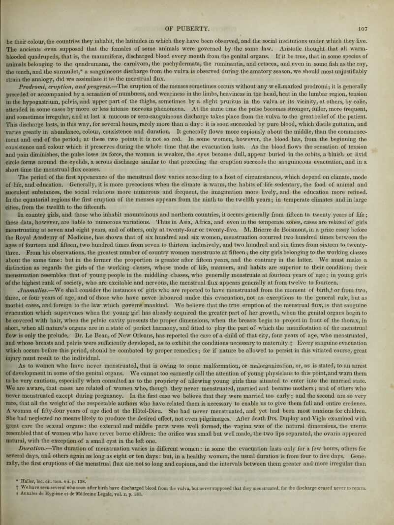 be their colour, the countries they inhabit, the latitudes in which they have been observed, and the social institutions under which they live. The ancients even supposed that the females of some animals were governed by the same law. Aristotle thought that all warm- blooded quadrupeds, that is, the mammiferae, discharged blood every month from the genital organs. If it be true, that in some species of animals belonging to the quadrumana, the carnivora, the pachydermata, the ruminantia, and cetacea, and even in some fish as the ray, the tench, and the surmullet,* a sanguineous discharge from the vulva is observed during the amatory season, we should most unjustifiably strain the analogy, did we assimilate it to the menstrual flux. Prodromi, eruption, and progress.—The eruption of the menses sometimes occurs without any w ell-marked prodromi; it is generally preceded or accompanied by a sensation of numbness, and weariness in the limbs, heaviness in the head, heat in the lumbar region, tension in the hypogastrium, pelvis, and upper part of the thighs, sometimes by a slight pruritus in the vulva or its vicinity, at others, by colic, attended in some cases by more or less intense nervous phenomena. At the same time the pulse becomes stronger, fuller, more frequent, and sometimes irregular, and at last a mucous or sero-sanguineous discharge takes place from the vulva to the great relief of the patient. This discharge lasts, in this way, for several hours, rarely more than a day : it is soon succeeded by pure blood, which distils guttatim, and varies greatly in abundance, colour, consistence and duration. It generally flows more copiously about the middle, than the commence- ment and end of the period; at these two points it is not so red. In some women, however, the blood has, from the beginning the ! consistence and colour which it preserves during the whole time that the evacuation lasts. As the blood flows the sensation of tension and pain diminishes, the pulse loses its force, the woman is weaker, the eyes become dull, appear buried in the orbits, a bluish or livid circle forms around the eyelids, a serous discharge similar to that preceding the eruption succeeds the sanguineous evacuation, and in a short time the menstrual flux ceases. The period of the first appearance of the menstrual flow varies according to a host of circumstances, which depend on climate, mode of life, and education. Generally, it is more precocious when the climate is warm, the habits of life sedentary, the food of animal and succulent substances, the social relations more numerous and frequent, the imagination more lively, and the education more refined. In the equatorial regions the first eruption of the menses appears from the ninth to the twelfth years; in temperate climates and in large j cities, from the twelfth to the fifteenth. In country girls, and those who inhabit mountainous and northern countries, it occurs generally from fifteen to twenty years of life ; these data, however, are liable to numerous variations. Thus in Asia, Africa, and even in the temperate zones, cases are related of girls menstruating at seven and eight years, and of others, only at twenty-four or twenty-five. M. Brierre de Boismont, in a prize essay before the Royal Academy of Medicine, has shown that of six hundred and six women, menstruation occurred two hundred times between the ages of fourteen and fifteen, two hundred times from seven to thirteen inclusively, and two hundred and six times from sixteen to twenty- three. From his observations, the greatest number of country women menstruate at fifteen; the city girls belonging to the working classes about the same time: but in the former the proportion is greater after fifteen years, and the contrary in the latter. We must make a distinction as regards the girls of the working classes, whose mode of life, manners, and habits are superior to their condition; their menstruation resembles that of young people in the middling classes, who generally menstruate at fourteen years of age; in young girls of the highest rank of society, who are excitable and nervous, the menstrual flux appears generally at from twelve to fourteen. Anomalies.—We shall consider the instances of girls who are reported to have menstruated from the moment of birth,t or from two, three, or four years of age, and of those who have never laboured under this evacuation, not as exceptions to the general rule, but as morbid cases, and foreign to the law which governs mankind. We believe that the true eruption of the menstrual flux, is that sanguine evacuation which supervenes when the young girl has already acquired the greater part of her growth, when the genital organs begin to 1 be covered with hair, when the pelvic cavity presents the proper dimensions, when the breasts begin to project in front of the thorax, in short, when all nature’s organs are in a state of perfect harmony, and fitted to play the part of which the manifestation of the menstrual flow is only the prelude. Dr. Le Bean, of New Orleans, has reported the case of a child of that city, four years of age, who menstruated, and whose breasts and pelvis were sufficiently developed, as to exhibit the conditions necessary to maternity.f Every sanguine evacuation which occurs before this period, should be combated by proper remedies; for if nature be allowed to persist in this vitiated course, great injury must result to the individual. As to women who have never menstruated, that is owing to some malformation, or malorganization, or, as is stated, to an arrest of development in some of the genital organs. We cannot too earnestly call the attention of young physicians to this point, and warn them to be very cautious, especially when consulted as to the propriety of allowing young girls thus situated to enter into the married state. We are aware, that cases are related of women who, though they never menstruated, married and became mothers; and of others who never menstruated except during pregnancy. In the first case we believe that they were married too early ; and the second are so very ; rare, that all the weight of the respectable authors who have related them is necessary to enable us to give them full and entire credence. A woman of fifty-four years of age died at the Hotel-Dieu. She had never menstruated, and yet had been most anxious for children. She had neglected no means likely to produce the desired effect, not even pilgrimages. After death Drs. Duplay and Yigla examined with great care the sexual organs: the external and middle parts were well formed, the vagina was of the natural dimensions, the uterus resembled that of women who have never borne children: the orifice was small but well made, the two lips separated, the ovaria appeared natural, with the exception of a small cyst in the left one. Duration.—The duration of menstruation varies in different women: in some the evacuation lasts only for a few hours, others for several days, and others again as long as eight or ten days: but, in a healthy woman, the usual duration is from four to five days. Gene- rally, the first eruptions of the menstrual flux are not so long and copious, and the intervals between them greater and more irregular than * Haller, loc. cit. tom. vii. p. 138. t We have seen several who soon afterbirth have discharged blood from the vulva, but never supposed that they menstruated, for the discharge ceased never to return. t Annales de Hygiene et de Medecine Legale, vol. x. p. 181.