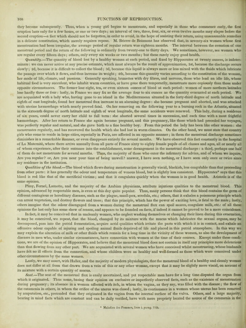 they become subsequently. Thus, when a young girl begins to menstruate, and especially in those who commence early, the first eruption lasts only for a few hours, or one or two days; an interval of two, three, four, six, or even twelve months may elapse before the second eruption—a fact which should not be forgotten, in order to avoid, in the hope of assisting their return, using unseasonable remedies in a delicate constitution, which merely requires repose. M. Brierre de Boismont has observed that, in seventy-six women whose first menstruation had been irregular, the average period of regular return was eighteen months. The interval between the cessation of one menstrual period and the return of the following is ordinarily from twenty-one to thirty days. We sometimes, however, see women who are regular every fifteen days ; others, only every six weeks or two months; but these rarely enjoy good health. Quantity.—The quantity of blood lost by a healthy woman at each period, and fixed by Hippocrates at twenty ounces, is indeter- minate : we can never arrive at any precise estimate, which must always be the result of approximation, 1st, because the discharge occurs slowly; 2d, because it is difficult to collect the blood; 3d, because this liquid is always more or less mixed with the fluids which lubricate the passage over which it flows, and thus increase its weight; 4th, because this quantity varies according to the constitution of the woman, her mode of life, climate, and passions. Generally speaking, brunettes with dry fibres, and nervous, those who lead an idle life, whose habitual food is very succulent, who inhabit warm countries, or have gone there temporarily, menstruate more copiously than those under opposite circumstances. The former lose eight, ten, or even sixteen ounces of blood at each period: women of more northern latitudes lose hardly three or four: lastly, in France we may fix as the average four to six ounces as the quantity evacuated at each period. We are acquainted with a lady who, having gone to an island in the Mediterranean situated in the forty-third degree of north latitude and eighth of east longitude, found her menstrual flux increase to an alarming degree : she became pregnant and aborted, and was attacked with uterine haemorrhage which nearly proved fatal. On her removing on the following year to a burning rock in the Atlantic, situated in the sixteenth degree of north latitude and eighth of west longitude, the same accidents were renewed. This lady, during a residence of six years, could never carry her child to full term: she aborted several times in succession, and each time with a most frightful haemorrhage. After her return to France she again became pregnant, and this pregnancy, like those which had preceded her voyages, was perfectly regular and natural, and she gave birth to a fine healthy boy. From this period the lady has been like other women : she menstruates regularly, and has recovered the health which she had lost in warm climates. On the other hand, we must state that country girls who come to reside in large cities, especially in Paris, are affected in an opposite manner; in them the menstrual discharge sometimes diminishes in a remarkable manner, or even disappears entirely for several months. We have observed this fact constantly in the hospital of La Maternite, where there arrive annually from all parts of France sixty to eighty female pupils of all classes and ages, all or nearly all of whom experience, after their entrance into the establishment, some derangement in the menstrual discharge: a third, perhaps one half of them do not menstruate for several months. Thus, the majority of those who enter the infirmary for advice, and of whom we inquire, Are you regular ? or, Are you near your time of being unwell ? answer, I have seen nothing, or I have seen only once or twice since my residence in the institution. Qualities of the blood.—The blood which flows during menstruation is generally viscid, blackish, less coagulable than that proceeding from other parts: it has generally the odour and temperature of venous blood, but is slightly less consistent. Hippocrates* says that this blood is red like that of the sacrificial victims; and that it coagulates quickly when the woman is in good health. Aristotle is of the same opinion. Pliny, Fernel, Lamotte, and the majority of the Arabian physicians, attribute injurious qualities to the menstrual blood. This opinion, advanced by respectable men, is even at this day quite popular. Thus, many persons think that this blood contains the germ of different contagious or hereditary diseases, such as the plague, small-pox, scrofula, etc.; others, that it exhales a poisonous principle which can arrest vegetation, and destroy flowers and trees; that this principle, which has the power of exciting love, is fatal to the male; lastly, others imagine that the odour disengaged from a woman during the menstrual flux can spoil sauces, coagulate milk, etc.: of all these opinions the last only has some show of reason, and appears to be founded on facts, if indeed it cannot be proved to be a mere coincidence. In fact, it may be conceived that in uncleanly women, who neglect washing themselves or changing their linen during this evacuation, it may be conceived, we repeat, that the blood, changed by its mixture with the mucus which lubricates the sexual organs, may be decomposed, pass into the putrid fermentation, acquire acrid qualities which irritate the parts with which it is in contact, and exhale an offensive odour capable of injuring and spoiling animal fluids deprived of life and placed in this putrid atmosphere. In this way we may explain the alteration of milk or other fluids which remain for a long time in the vicinity of these women, as also the development of diseases in men who, under similar circumstances, have connection with women at the time of their courses. Except under these condi- tions, we are of the opinion of Hippocrates, and believe that the menstrual blood does not contain in itself any principles more deleterious than that flowing from any other part. We are acquainted with several women who have conceived whilst menstruating, whose husbands have felt no ill effects from the connection, and whose children were as healthy and well-formed as those which were conceived under other circumstances by the same women. Lastly, we may assert, with Haller, and the majority of modern physiologists, that the menstrual blood of a healthy and cleanly woman does not differ at all from that drawn from a vein of this or any other woman, except that it may be slightly more viscid, on account of its mixture with a certain quantity of mucus. Seat.—The seat of the menstrual flux is easily ascertained, and yet respectable men have for a long time disputed the organ from which it originated. Thus some, basing their opinion on exclusive or imperfectly observed facts, such as the existence of menstruation during pregnancy; its absence in a woman affected with itch, in whom the vagina, as they say, was filled with the disease; the flow of the catamenia in others, in whom the orifice of the uterus was closed; lastly, its continuance in a woman whose uterus has been removed by amputation, etc., pretended that they originated in the vagina from the internal surface of the vulva. Others, and a large majority, bearing in mind facts which are constant and can be daily verified, have with more propriety located the source of the catamenia in the Maladies des Femmes, livre i. parag. 11th.