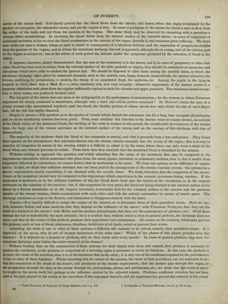 | cavity of the uterus itself. It is clearly proved that the blood flows from the uterus; and hence, when this organ is occupied by the product of conception, the catamenia ceases, and yet the vagina is free. In cases of prolapsus of the uterus the blood is seen to flow from the orifice of the neck, and not from the parietes of the vagina. The same thing may be observed by examining with a speculum a woman while menstruating. In inversion the blood distils from the internal surface of the inverted uterus: in cases of congenital or accidental occlusion of the os uteri the blood accumulates in the interior of the organ, distends it, and occasions great suffering. We have now under our care a woman whose os uteri is closed in consequence of a laborious delivery, and the separation of gangrenous sloughs from the parietes of the vagina, and in whom the menstrual discharge has not reappeared, although she is young, and all the inferior part of the vagina is uninjured; but at the return of each period she labours under the symptoms produced by the retention of blood in the uterus. It appears, therefore, clearly demonstrated that the seat of the catamenia is in the uterus, and if, in cases of pregnancy or other rare cases, blood has been seen to escape from the external surface of the labia pudendi or vagina, they should be considered as anomalies and exceptions which serve only to confirm the general law. We should be disposed to class them among the morbid states, in which the menstrual discharge takes place by unnatural channels, such as the nostrils, ears, lungs, stomach, haemorrhoids, the meatus urinarius, the breasts, umbilicus, by perspiration, a cicatrix, the stump of an amputated thigh, the saphoena, etc. Among the pupils in the lying-in | hospital in 1837, there was a Mad. B , who, constantly sick, was very irregular: whenever suppression of the menses occurred, a sanguine exhalation took place from the nipples sufficiently copious to stain her chemise and upper garments. The exhalation lasted twenty- four or thirty hours, and produced decided relief. The integrity of the uterus does not seem to be indispensable to the performance of menstruation; for the woman in whom Vieussens amputated the uterus, continued to menstruate, although only a hard and callous portion remained.* Dr. Deweest relates the case of a young woman who menstruated regularly until her death, the healthy portion of whose uterus was only about the size of one’s finger nail; all the rest was highly diseased. Origin or source.—The question as to the species of vessels which furnish the catamenia has for a long time occupied physiologists, and as yet no satisfactory solution has been given. Thus, some attribute this function to the uterine veins or venous sinuses, on account of the black colour of the menstrual blood, the swelling of the veins in women at this period, the considerable development of the uterine veins, the large size of the venous apertures on the external surface of the uterus, and on the analogy of this discharge with that of haemorrhoids. The majority of the moderns think the blood of the catamenia is arterial, and that it proceeds from a true exhalation. They found their opinion on the circumstance that injections thrown into the uterine arteries transude into the cavity of the organ; that it is easy to , conceive of congestion by means of the arteries, whilst it is difficult to admit it by the veins, where there can only occur a stasis of the I blood when any obstacle prevents its return. From these data they conclude that the menstrual blood is furnished by the arteries. Without wishing to approach this question, and whilst admitting that the cause of the menstrual flux may be compared to the sanguineous exhalations which sometimes take place from the nasal, gastric, intestinal, or pulmonary surfaces, that is, that it results from congestion followed by exhalations, we cannot believe that its mechanism is the same. We base our opinion on the difference of organi- zation: in fact, we think that sufficient attention has not been paid to the arrangement of the uterine vascular system: this system has a special organization, closely resembling, if not identical with, the erectile tissue. We think, therefore, that the congestion of the uterine vessels at the menstrual period may be compared to the turgescence which supervenes in the corpora cavernosa during erection. If the congestion is moderate, as in the ordinary condition of life, the blood flows back into the torrent of the circulation, as in the corpora cavernosa on the cessation of the erection : but, if this congestion be very great, the blood not being retained in the internal surface of the uterus by a fibrous membrane as in the corpora cavernosa, it transudes both by the exhalant orifices of the arteries and the patulous mouths of the venous sinuses, which communicate with each other and with the arterial extremities by means of lateral pores. The discharge continues as long as the fluxion, and diminishes or disappears entirely with the latter. Causes.—It is equally difficult to assign the causes of the menses, as to determine those of their periodical return. Shall we say, with Aristotle, Galen, and some moderns, that they depend on the influence of the moon? with Vieussens, Verheyen, that they are the result of a ferment in the uterus ? with Haller and the modern physiologists, that they are the consequence of plethora, etc.? Of all these systems the last is undoubtedly the most rational; for it is evident that, without either a local or general plethora, the discharge does not occur, and that all the causes of this plethora promote their appearance and continuance. All causes, on the contrary, which may prevent this plethora, such as loss of blood, abstinence, diarrhoea, debilitants of all kinds, retard or prevent their return. Admitting the truth of one or other of these systems, a difficulty still remains to be solved, namely, their periodical return. If it depended on the moon, why do not all women menstruate at the same time ? Which of the phases of this planet presides over this function ? If it depends on a ferment or plethora, why do they occur only every month ? In cases of general plethora, why does the menstrual discharge cease before the entire removal of the former ? Without wasting time on the examination of these systems, we shall simply state facts, and remark, that plethora is necessary to i produce the catamenia, as the plethora or congestion of a secreting organ is necessary to excite, its functions. In this case, the plethora is no more the cause of the secretion, than it is of the menstrual flux in the other; it is only one of the conditions required for the performance of one or other of these functions. Whilst admitting that the causes of the menses, like those of their periodicity, are yet unknown to us; that this evacuation is the result of the female, and peculiarly of the uterine organization; that the menses pass through this organ, as the perspiration through the skin, or the serum through the pericardium, pleura, and peritoneum, etc.; we think that this cause is not to • be sought in the uterus itself, but perhaps in the influence exerted by the adjacent organs. Perchanc, esufficient attention has not been paid to the part played by the ovaria in the execution of this important function, and yet experience has proved that removal of the ovaria * Traits Nouveau des Liqueurs du Corps Humain, vol. ii. p. 175. f Cyclopaedia of Practical Medicine, vol. iii. p. 110 et seq. 28