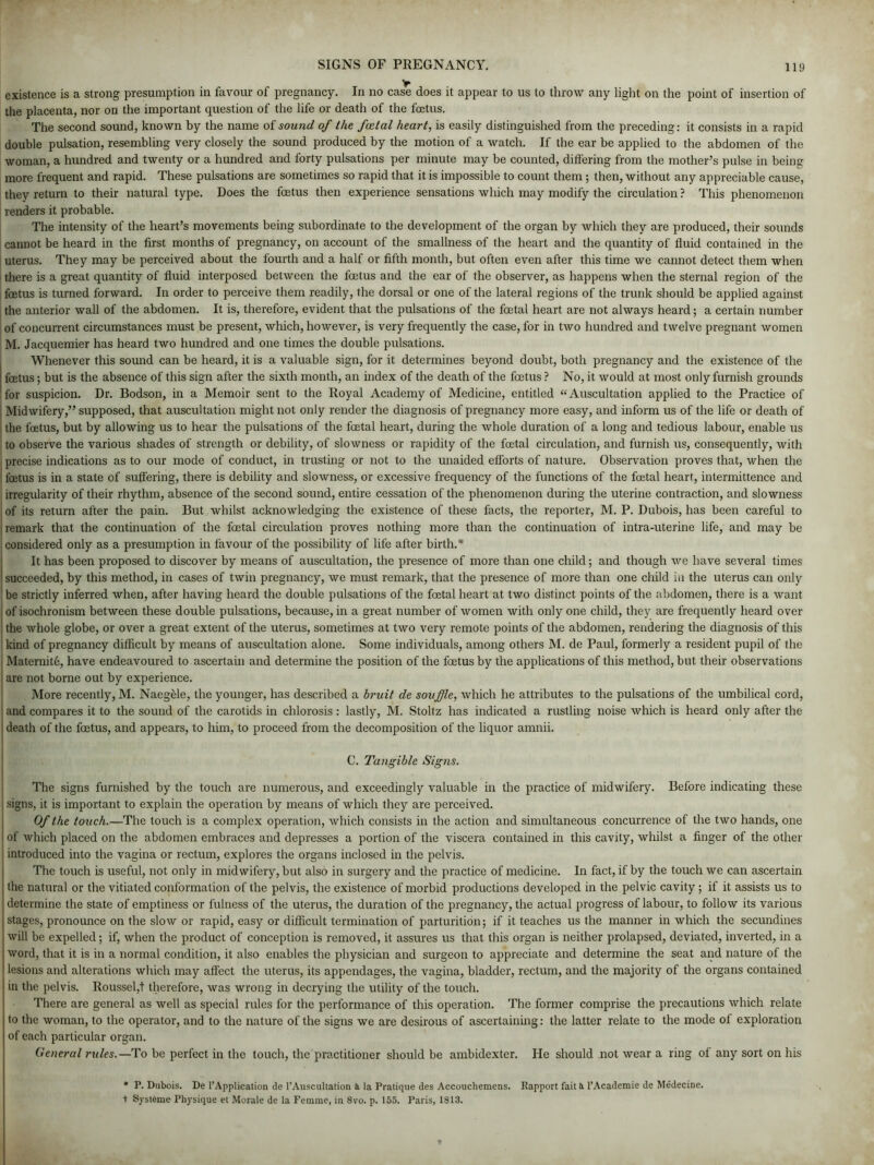 y existence is a strong presumption in favour of pregnancy. In no case does it appear to us to throw any light on the point of insertion of the placenta, nor on the important question of the life or death of the foetus. The second sound, known by the name of sound of the foetal heart, is easily distinguished from the preceding: it consists in a rapid double pulsation, resembling very closely the sound produced by the motion of a watch. If the ear be applied to the abdomen of the woman, a hundred and twenty or a hundred and forty pulsations per minute may be counted, differing from the mother’s pulse in being more frequent and rapid. These pulsations are sometimes so rapid that it is impossible to count them ; then, without any appreciable cause, they return to their natural type. Does the foetus then experience sensations which may modify the circulation ? This phenomenon renders it probable. The intensity of the heart’s movements being subordinate to the development of the organ by which they are produced, their sounds cannot be heard in the first months of pregnancy, on account of the smallness of the heart and the quantity of fluid contained in the uterus. They may be perceived about the fourth and a half or fifth month, but often even after this time we cannot detect them when there is a great quantity of fluid interposed between the foetus and the ear of the observer, as happens when the sternal region of the foetus is turned forward. In order to perceive them readily, the dorsal or one of the lateral regions of the trunk should be applied against the anterior wall of the abdomen. It is, therefore, evident that the pulsations of the foetal heart are not always heard; a certain number of concurrent circumstances must be present, which, however, is very frequently the case, for in two hundred and twelve pregnant women M. Jacquemier has heard two hundred and one times the double pulsations. Whenever this sound can be heard, it is a valuable sign, for it determines beyond doubt, both pregnancy and the existence of the foetus; but is the absence of this sign after the sixth month, an index of the death of the foetus ? No, it would at most only furnish grounds for suspicion. Dr. Bodson, in a Memoir sent to the Royal Academy of Medicine, entitled “Auscultation applied to the Practice of Midwifery,” supposed, that auscultation might not only render the diagnosis of pregnancy more easy, and inform us of the life or death of i the foetus, but by allowing us to hear the pulsations of the foetal heart, during the whole duration of a long and tedious labour, enable us to observe the various shades of strength or debility, of slowness or rapidity of the foetal circulation, and furnish us, consequently, with precise indications as to our mode of conduct, in trusting or not to the unaided efforts of nature. Observation proves that, when the foetus is in a state of suffering, there is debility and slowness, or excessive frequency of the functions of the foetal heart, intermittence and irregularity of their rhythm, absence of the second sound, entire cessation of the phenomenon during the uterine contraction, and slowness ' of its return after the pain. But whilst acknowledging the existence of these facts, the reporter, M. P. Dubois, has been careful to | remark that the continuation of the foetal circulation proves nothing more than the continuation of intra-uterine life, and may be considered only as a presumption in favour of the possibility of life after birth.* It has been proposed to discover by means of auscultation, the presence of more than one child; and though we have several times succeeded, by this method, in cases of twin pregnancy, we must remark, that the presence of more than one child in the uterus can only i be strictly inferred when, after having heard the double pulsations of the foetal heart at two distinct points of the abdomen, there is a want I of isochronism between these double pulsations, because, in a great number of women with only one child, they are frequently heard over the whole globe, or over a great extent of the uterus, sometimes at two very remote points of the abdomen, rendering the diagnosis of this kind of pregnancy difficult by means of auscultation alone. Some individuals, among others M. de Paul, formerly a resident pupil of the ; Maternite, have endeavoured to ascertain and determine the position of the foetus by the applications of this method, but their observations I are not borne out by experience. More recently, M. Naegele, the younger, has described a bruit de souffle, which he attributes to the pulsations of the umbilical cord, and compares it to the sound of the carotids in chlorosis : lastly, M. Stoltz has indicated a rustling noise which is heard only after the j death of the foetus, and appears, to him, to proceed from the decomposition of the liquor amnii. C. Tangible Signs. The signs furnished by the touch are numerous, and exceedingly valuable in the practice of midwifery. Before indicating these signs, it is important to explain the operation by means of which they are perceived. Of the touch.—The touch is a complex operation, which consists in the action and simultaneous concurrence of the two hands, one of which placed on the abdomen embraces and depresses a portion of the viscera contained in this cavity, whilst a finger of the other introduced into the vagina or rectum, explores the organs inclosed in the pelvis. The touch is useful, not only in midwifery, but also in surgery and the practice of medicine. In fact, if by the touch we can ascertain | the natural or the vitiated conformation of the pelvis, the existence of morbid productions developed in the pelvic cavity ; if it assists us to I determine the state of emptiness or fulness of the uterus, the duration of the pregnancy, the actual progress of labour, to follow its various | stages, pronounce on the slow or rapid, easy or difficult termination of parturition; if it teaches us the manner in which the secundines will be expelled; if, when the product of conception is removed, it assures us that this organ is neither prolapsed, deviated, inverted, in a word, that it is in a normal condition, it also enables the physician and surgeon to appreciate and determine the seat and nature of the lesions and alterations which may affect the uterus, its appendages, the vagina, bladder, rectum, and the majority of the organs contained in the pelvis. Roussel,t therefore, was wrong in decrying the utility of the touch. There are general as well as special rules for the performance of this operation. The former comprise the precautions which relate to the woman, to the operator, and to the nature of the signs we are desirous of ascertaining: the latter relate to the mode of exploration of each particular organ. General rules.—To be perfect in the touch, the practitioner should be ambidexter. He should not wear a ring ol any sort on his • P. Dubois. De l’Application de 1’Auscultation a la Pratique des Accouchemens. Rapport fait a l’Academie de Medecine. + Systame Physique et Morale de la Femme, in 8vo. p. 155. Paris, 1813.