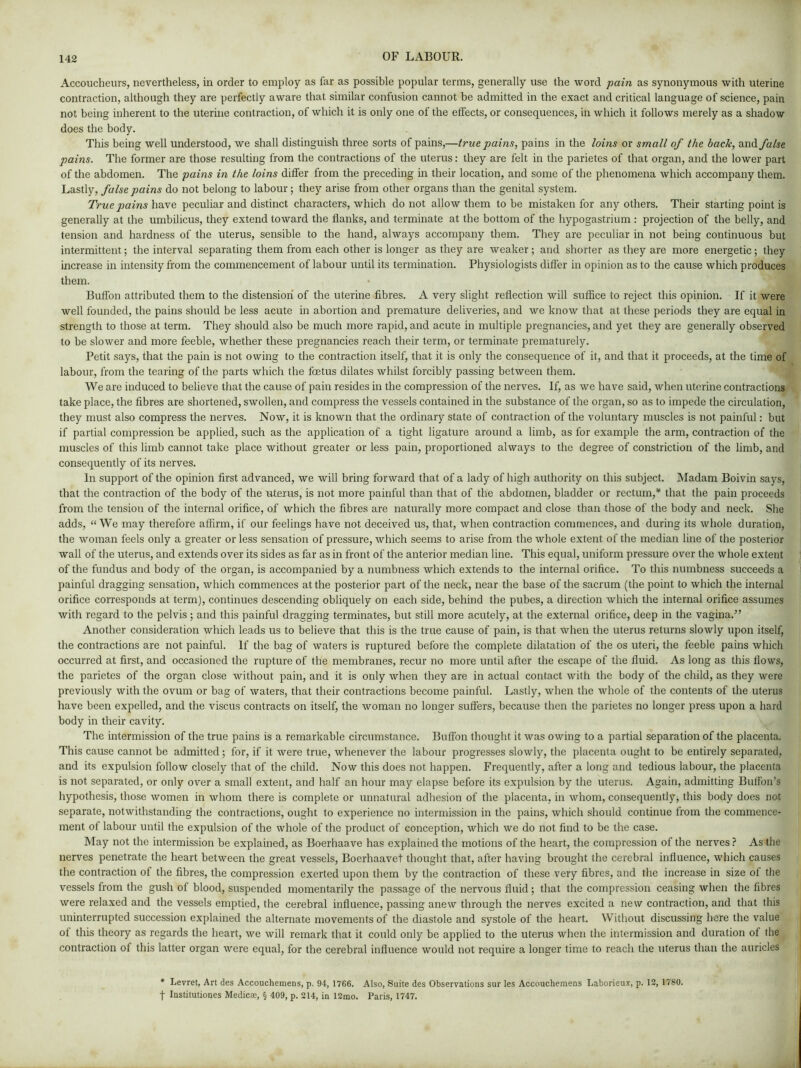 Accoucheurs, nevertheless, in order to employ as far as possible popular terms, generally use the word pain as synonymous with uterine contraction, although they are perfectly aware that similar confusion cannot be admitted in the exact and critical language of science, pain not being inherent to the uterine contraction, of which it is only one of the effects, or consequences, in which it follows merely as a shadow does the body. This being well understood, we shall distinguish three sorts of pains,—true pains, pains in the loins or small of the back, and false pains. The former are those resulting from the contractions of the uterus: they are felt in the parietes of that organ, and the lower part of the abdomen. The pains in the loins differ from the preceding in their location, and some of the phenomena which accompany them. Lastly, false pains do not belong to labour; they arise from other organs than the genital system. True pains have peculiar and distinct characters, which do not allow them to be mistaken for any others. Their starting point is generally at the umbilicus, they extend toward the flanks, and terminate at the bottom of the hypogastrium : projection of the belly, and tension and hardness of the uterus, sensible to the hand, always accompany them. They are peculiar in not being continuous but intermittent; the interval separating them from each other is longer as they are weaker; and shorter as they are more energetic; they increase in intensity from the commencement of labour until its termination. Physiologists differ in opinion as to the cause which produces them. Buffon attributed them to the distension of the uterine fibres. A very slight reflection will suffice to reject this opinion. If it were well founded, the pains should be less acute in abortion and premature deliveries, and we know that at these periods they are equal in strength to those at term. They should also be much more rapid, and acute in multiple pregnancies, and yet they are generally observed to be slower and more feeble, whether these pregnancies reach their term, or terminate prematurely. Petit says, that the pain is not owing to the contraction itself, that it is only the consequence of it, and that it proceeds, at the time of labour, from the tearing of the parts which the foetus dilates whilst forcibly passing between them. We are induced to believe that the cause of pain resides in the compression of the nerves. If, as we have said, when uterine contractions take place, the fibres are shortened, swollen, and compress the vessels contained in the substance of the organ, so as to impede the circulation, they must also compress the nerves. Now, it is known that the ordinary state of contraction of the voluntary muscles is not painful: but if partial compression be applied, such as the application of a tight ligature around a limb, as for example the arm, contraction of the muscles of this limb cannot take place without greater or less pain, proportioned always to the degree of constriction of the limb, and consequently of its nerves. In support of the opinion first advanced, we will bring forward that of a lady of high authority on this subject. Madam Boivin says, that the contraction of the body of the uterus, is not more painful than that of the abdomen, bladder or rectum,* that the pain proceeds from the tension of the internal orifice, of which the fibres are naturally more compact and close than those of the body and neck. She adds, “ We may therefore affirm, if our feelings have not deceived us, that, when contraction commences, and during its whole duration, the woman feels only a greater or less sensation of pressure, which seems to arise from the whole extent of the median line of the posterior wall of the uterus, and extends over its sides as far as in front of the anterior median line. This equal, uniform pressure over the whole extent of the fundus and body of the organ, is accompanied by a numbness which extends to the internal orifice. To this numbness succeeds a painful dragging sensation, which commences at the posterior part of the neck, near the base of the sacrum (the point to which the internal orifice corresponds at term), continues descending obliquely on each side, behind the pubes, a direction which the internal orifice assumes with regard to the pelvis; and this painful dragging terminates, but still more acutely, at the external orifice, deep in the vagina.” Another consideration which leads us to believe that this is the true cause of pain, is that when the uterus returns slowly upon itself, the contractions are not painful. If the bag of waters is ruptured before the complete dilatation of the os uteri, the feeble pains which occurred at first, and occasioned the rupture of the membranes, recur no more until after the escape of the fluid. As long as this flows, the parietes of the organ close without pain, and it is only when they are in actual contact with the body of the child, as they were previously with the ovum or bag of waters, that their contractions become painful. Lastly, when the whole of the contents of the uterus have been expelled, and the viscus contracts on itself, the woman no longer suffers, because then the parietes no longer press upon a hard body in their cavity. The intermission of the true pains is a remarkable circumstance. Buffon thought it was owing to a partial separation of the placenta. This cause cannot be admitted ; for, if it were true, whenever the labour progresses slowly, the placenta ought to be entirely separated, and its expulsion follow closely that of the child. Now this does not happen. Frequently, after a long and tedious labour, the placenta is not separated, or only over a small extent, and half an hour may elapse before its expulsion by the uterus. Again, admitting Buffon’s hypothesis, those women in whom there is complete or unnatural adhesion of the placenta, in whom, consequent^ this body does not separate, notwithstanding the contractions, ought to experience no intermission in the pains, which should continue from the commence- ment of labour until the expulsion of the whole of the product of conception, which we do not find to be the case. May not the intermission be explained, as Boerhaave has explained the motions of the heart, the compression of the nerves ? As the nerves penetrate the heart between the great vessels, Boerhaavet thought that, after having brought the cerebral influence, which causes the contraction of the fibres, the compression exerted upon them by the contraction of these very fibres, and the increase in size of the vessels from the gush of blood, suspended momentarily the passage of the nervous fluid; that the compression ceasing when the fibres were relaxed and the vessels emptied, the cerebral influence, passing anew through the nerves excited a new contraction, and that this uninterrupted succession explained the alternate movements of the diastole and systole of the heart. Without discussing here the value of this theory as regards the heart, we will remark that it could only be applied to the uterus when the intermission and duration of the contraction of this latter organ were equal, for the cerebral influence would not require a longer time to reach the uterus than the auricles * Levret, Art des Accouchemens, p. 94, 1766. Also, Suite des Observations sur les Accouchemens Laborieux, p. 12, 1780. f Institutiones Medicte, § 409, p. 214, in 12mo. Paris, 1747.
