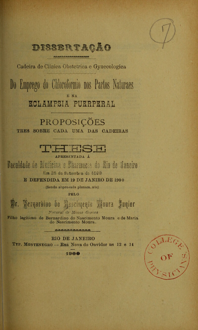 Cadeira de Clinica Obstétrica e Gynecologica E NA ECLAMPSIA PUERPRRAL PROPOSIÇÕES TRES SOBRE CADA UMA DAS CADEIRAS APRESENTADA Á Kta S:S <á© S§t««sbc© <1© E DEFENDIDA EM 19 DE JANIRO DE 1900 (Sendo abpro^ada plenam.ntoj PELO ;I;V üscnnei}iG Futurai de Minas Gemes Filho legitimo de Bernardino do Nascimento Moura e de Maria do Nascimento Moura. RIO DE JANEIRO Typ. Montenegro — Rua Nova do Onvidor ns 12 e lá 2900