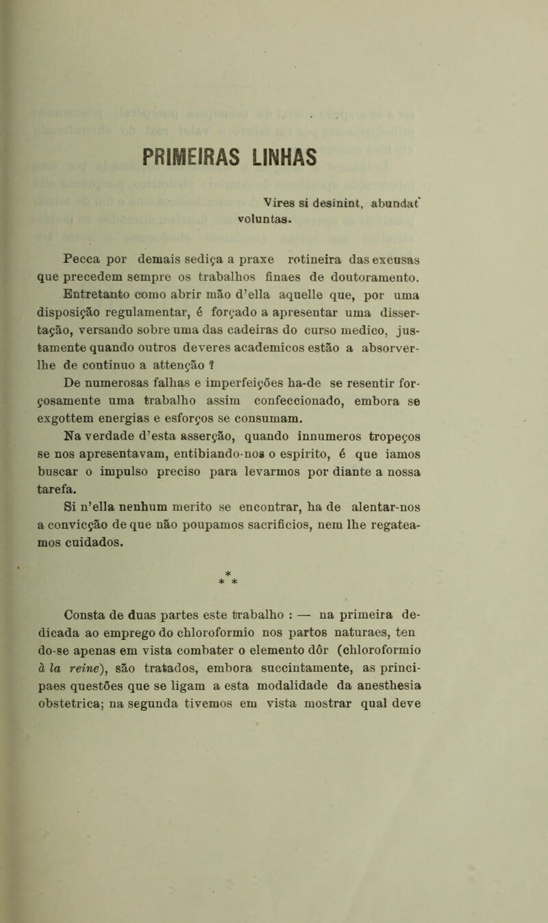 PRIMEIRAS UNHAS Vires si desinint, abundat' voluntas. Pecca por demais sediça a praxe rotineira dasexcusas que precedem sempre os trabalhos finaes de doutoramento. Entretanto como abrir mão d’ella aquelle que, por uma disposição regulamentar, é forçado a apresentar uma disser- tação, versando sobre uma das cadeiras do curso medico, jus- tamente quando outros deveres académicos estão a absorver- lhe de continuo a attenção ? De numerosas falhas e imperfeições ha-de se resentir for- çosamente uma trabalho assim confeccionado, embora se exgottem energias e esforços se consumam. Na verdade d’esta asserção, quando innumeros tropeços se nos apresentavam, entibiando-nos o espirito, é que iamos buscar o impulso preciso para levarmos por diante a nossa tarefa. Si n’ella nenhum mérito se encontrar, ha de alentar-nos a convicção de que não poupamos sacrifícios, nem lhe regatea- mos cuidados. * * * Consta de duas partes este trabalho : — na primeira de- dicada ao emprego do chloroformio nos partos naturaes, ten do-se apenas em vista combater o elemento dôr (chloroformio à la reine), são tratados, embora succintamente, as princi- paes questões que se ligam a esta modalidade da anesthesia obstétrica; na segunda tivemos em vista mostrar qual deve