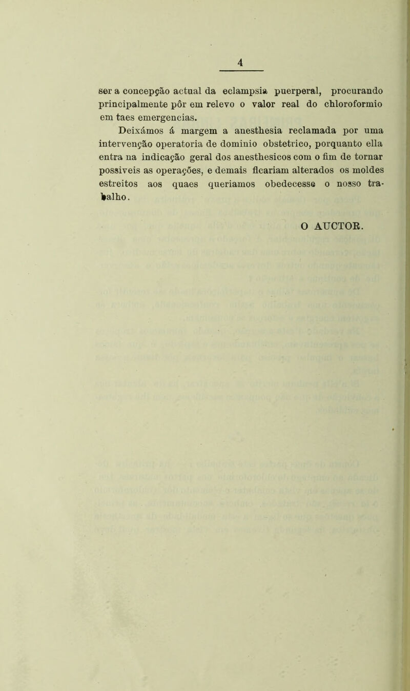 ser a concepção actual da eclampsia puerperal, procurando principalmente pôr em relevo o valor real do chloroformio em taes emergencias. Deixámos á margem a anestliesia reclamada por uma intervenção operatória de dominio obstétrico, porquanto ella entra na indicação geral dos anestbesicos com o fim de tornar possiveis as operações, e demais ficariam alterados os moldes estreitos aos quaes queriamos obedecesse o nosso tra- lialbo. O AUCTOE.