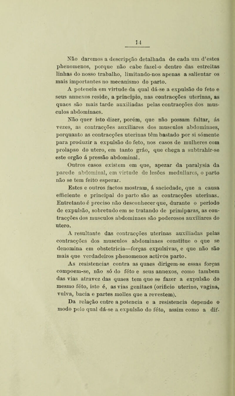 Não daremos a descripção detalhada de cada um d’estes phenomenos, porque não cabe fazel-o dentro das estreitas linhas do nosso trabalho, limitando-nos apenas a salientar os mais importantes no mecanismo do parto. A potência em virtude da qual dá-se a expulsão do feto e seus annexos reside, a principio, nas contracções uterinas, as quaes são mais tarde auxiliadas pelas contracções dos mús- culos abdominaes. Não quer isto dizer, porém, que não possam faltar, ás vezes, as contracções auxiliares dos musculos abdominaes, porquanto as contracções uterinas têm bastado por si sómente para produzir a expulsão do feto, nos casos de mulheres com prolapso do utero, em tanto gráo, que chega a subtrahir-se este orgão á pressão abdominal. Outros casos existem em que, apezar da paralysia da parede abdominal, em virtude de lesões medullarcs, o parto não se tem feito esperar. Estes e outros factos mostram, á saciedade, que a causa efficiente e principal do parto são as contracções uterinas. Entretanto é preciso não desconhecer que, durante o periodo de expulsão, sobretudo em se tratando de primiparas, as con- tracções dos musculos abdominaes são poderosos auxiliares do utero. A resultante das contracções uterinas auxiliadas pelas contracções dos musculos abdominaes constitue o que se denomina em obstetricia—forças expulsivas, e que não são mais que verdadeiros phenomenos activos parto. As resistências contra as quaes dirigem-se essas forças compoem-se, não só do féto e seus annexos, como também das vias atravez das quaes tem que se fazer a expulsão do mesmo féto, isto é, as vias genitaes (orifício uterino, vagina, vulva, bacia e partes molles que a revestem). Da relação entre a potência e a resistência depende o modo pelo qual dá-se a expulsão do féto, assim como a dif-