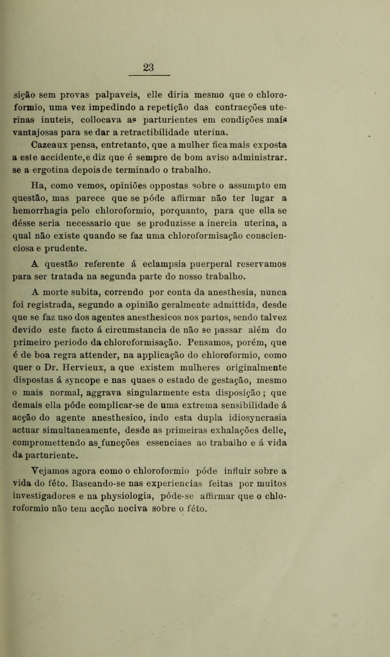 sição sem provas palpaveis, elle diria mesmo que o chloro- formio, uma vez impedindo a repetição das contracções ute- rinas inúteis, collocava as parturientes em condições mais vantajosas para se dar a retractibilidade uterina. Cazeaux pensa, entretanto, que a mulher fica mais exposta a esle accidente,e diz que é sempre de bom aviso administrar, se a ergotina depois de terminado o trabalho. Ha, como vemos, opiniões oppostas sobre o assumpto em questão, mas parece que se póde affirmar não ter lugar a hemorrhagia pelo chloroformio, porquanto, para que ella se désse seria necessário que se produzisse a inércia uterina, a qual não existe quando se faz uma chloroformisação conscien- ciosa e prudente. A questão referente á eclampsia puerperal reservamos para ser tratada na segunda parte do nosso trabalho. A morte súbita, correndo por conta da anesthesia, nunca foi registrada, segundo a opinião geralmente admittida, desde que se faz uso dos agentes anesthesicos nos partos, sendo talvez devido este facto á circumstancia de não se passar além do primeiro periodo da chloroformisação. Pensamos, porém, que é de boa regra attender, na applicação do chloroformio, como quer o Dr. Hervieux, a que existem mulheres originalmente dispostas á syncope e nas quaes o estado de gestação, mesmo o mais normal, aggrava singularmente esta disposição; que demais ella póde complicar-se de uma extrema sensibilidade á acção do agente anesthesico, indo esta dupla idiosyncrasia actuar simultaneamente, desde as primeiras exhalações delle, compromettendo as funcções essenciaes ao trabalho e á vida da parturiente. Vejamos agora como o chloroformio póde influir sobre a vida do féto. Baseando-se nas experieneias feitas por muitos investigadores e na physiologia, póde-se affirmar que o chlo- roformio não tem acção nociva sobre o féto.
