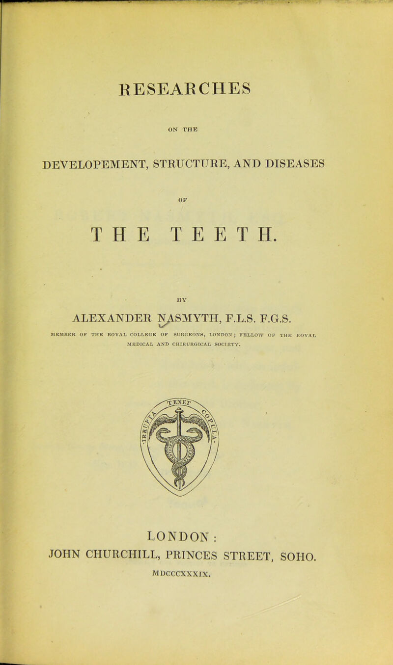 ON THE DEVELOPEMENT, STRUCTURE, AND DISEASES OF THE TEETH. ALEXANDER NASMYTH, F.L.S. F.G.S. MEMBER OP THE ROYAL COLLEGE OF SURGEONS, LONDON ; FELLOW OF THE ROYAL MEDICAL AND CHIRUROICAL SOCIETY. LONDON: JOPIN CHURCHILL, PRINCES STREET, SOHO. MDCCCXXXIX.