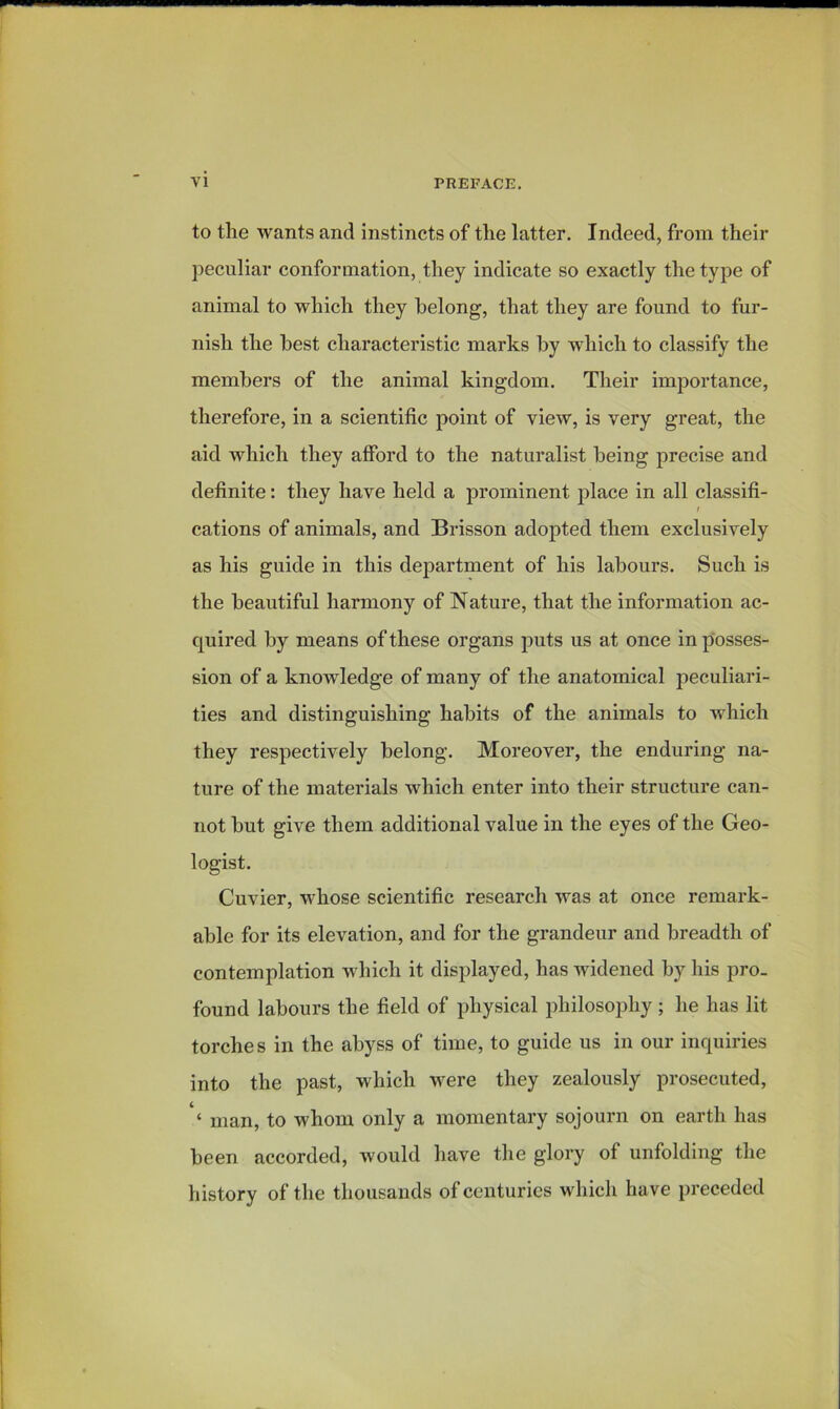 to tlie wants and instincts of the latter. Indeed, from their peculiar conformation, they indicate so exactly the type of animal to which they belong, that they are found to fur- nish the best characteristic marks by which to classify the members of the animal kingdom. Their importance, therefore, in a scientific point of view, is very great, the aid which they afford to the naturalist being precise and definite: they have held a prominent place in all classifi- t cations of animals, and Brisson adopted them exclusively as his guide in this department of his labours. Such is the beautiful harmony of Nature, that the information ac- quired by means of these organs puts us at once in posses- sion of a knowledge of many of the anatomical peculiari- ties and distinguishing habits of the animals to which they respectively belong. Moreover, the enduring na- ture of the materials which enter into their structure can- not but give them additional value in the eyes of the Geo- logist. Cuvier, whose scientific research was at once remark- able for its elevation, and for the grandeur and breadth of contemplation which it displayed, has widened by his pro. found labours the field of physical philosophy; he has lit torches in the abyss of time, to guide us in our inquiries into the past, which were they zealously prosecuted, ‘ man, to whom only a momentary sojourn on earth has been accorded, would have the glory of unfolding the history of the thousands of centuries which have preceded