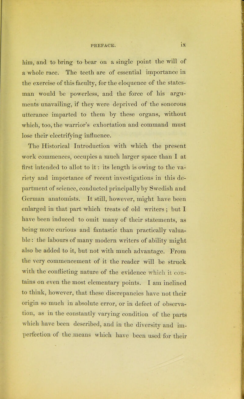 him, and to bring to bear on a single point the will of a whole race. The teeth are of essential importance in the exercise of this faculty, for the eloquence of the states- man would be powerless, and the force of his argu- ments unavailing, if they were deprived of the sonorous utterance imparted to them by these organs, without which, too, the warrior’s exhortation and command must lose their electrifying influence. The Historical Introduction with which the present work commences, occupies a much larger space than I at first intended to allot to it: its length is owing to the va- riety and importance of recent investigations in this de- partment of science, conducted principally by Swedish and German anatomists. It still, however, might have been enlarged in that part which treats of old writers ; but I have been induced to omit many of their statements, as being more curious and fantastic than practically valua- ble : the labours of many modern writers of ability might also be added to it, but not with much advantage. From the very commencement of it the reader will be struck with the conflicting nature of the evidence which it con- tains on even the most elementary points. I am inclined to think, however, that these discrepancies have not their origin so much in absolute error, or in defect of observa- tion, as in the constantly varying condition of the parts which have been described, and in the diversity and im- perfection of the means which have been used for their