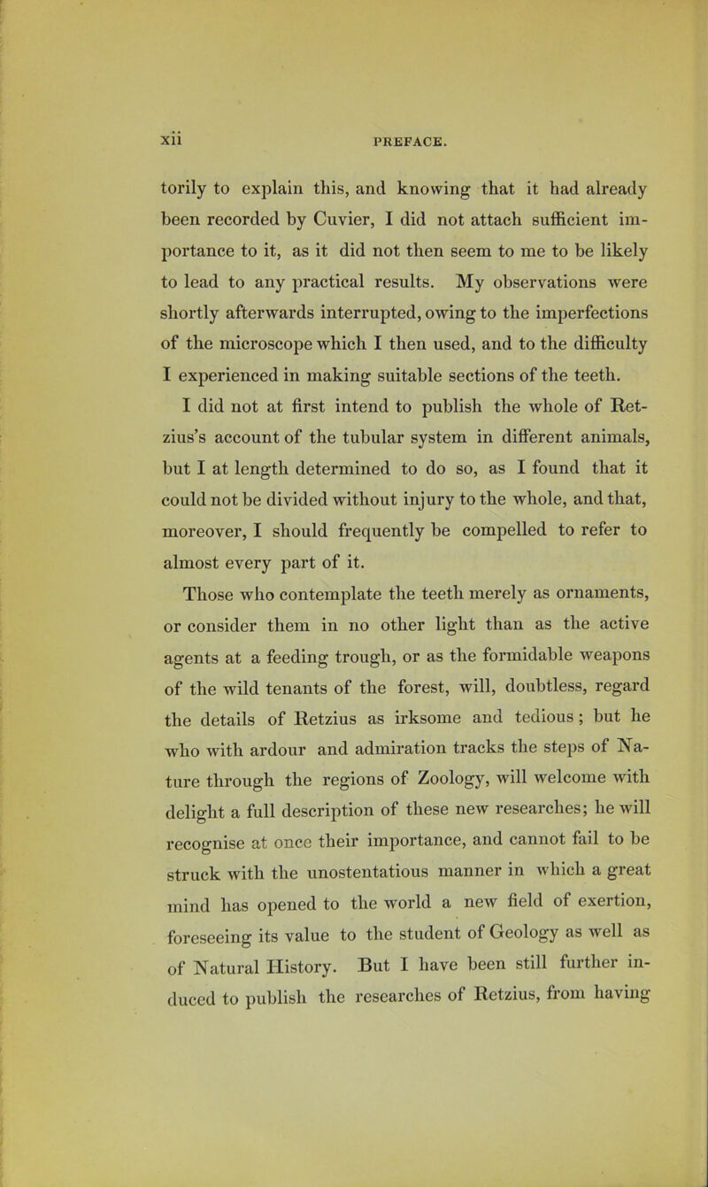 torily to explain this, and knowing that it had already been recorded by Cuvier, I did not attach sufficient im- portance to it, as it did not then seem to me to be likely to lead to any practical results. My observations were shortly afterwards interrupted, owing to the imperfections of the microscope which I then used, and to the difficulty I experienced in making suitable sections of the teeth. I did not at first intend to publish the whole of Ret- zius’s account of the tubular system in different animals, but I at length determined to do so, as I found that it could not be divided without injury to the whole, and that, moreover, I should frequently be compelled to refer to almost every part of it. Those who contemplate the teeth merely as ornaments, or consider them in no other light than as the active agents at a feeding trough, or as the formidable weapons of the wild tenants of the forest, will, doubtless, regard the details of Retzius as irksome and tedious; but he who with ardour and admiration tracks the steps of Na- ture through the regions of Zoology, will welcome with delight a full description of these new researches; he will recognise at once their importance, and cannot fail to be struck with the unostentatious manner in which a great mind has opened to the world a new field of exertion, foreseeing its value to the student of Geology as well as of Natural History. But I have been still further in- duced to publish the researches of Retzius, from having