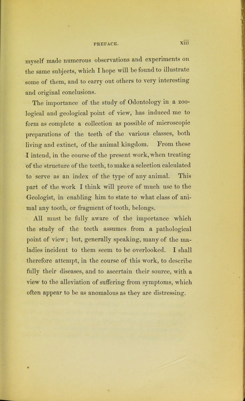 myself made numerous observations and experiments on the same subjects, which I hope will be found to illustrate some of them, and to carry out others to very interesting and original conclusions. The importance of the study of Odontology in a zoo- logical and geological point of view, has induced me to form as complete a collection as possible of microscopic preparations of the teeth of the various classes, both living and extinct, of the animal kingdom. From these -I intend, in the course of the present work, when treating of the structure of the teeth, to make a selection calculated to serve as an index of the type of any animal. This part of the work I think will prove of much use to the Geologist, in enabling him to state to what class of ani- mal any tooth, or fragment of tooth, belongs. All must be fully aware of the importance which the study of the teeth assumes from a pathological point of view; but, generally speaking, many of the ma- ladies incident to them seem to be overlooked. I shall therefore attempt, in the course of this work, to describe fully their diseases, and to ascertain their source, with a view to the alleviation of suffering from symptoms, which often appear to be as anomalous as they are distressing.