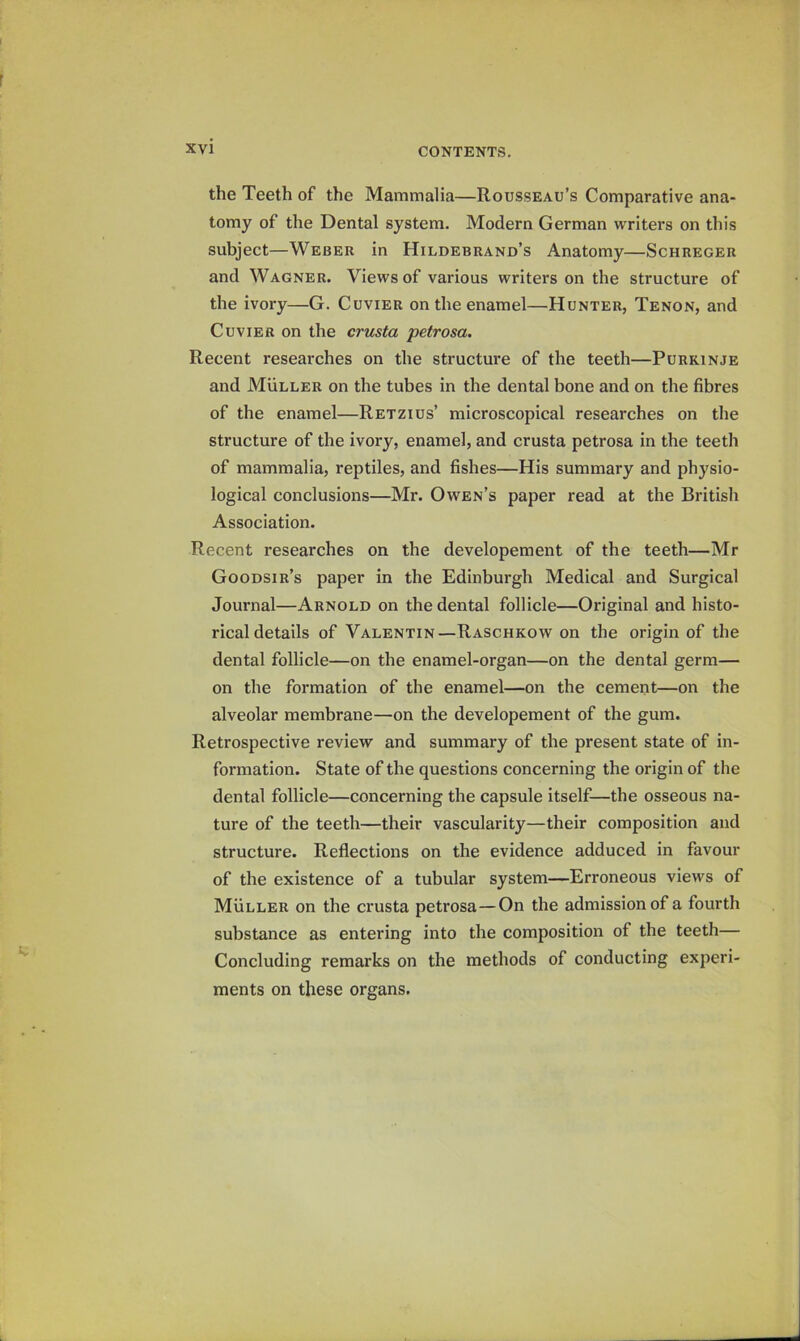 the Teeth of the Mammalia—Rousseau’s Comparative ana- tomy of the Dental system. Modern German writers on this subject—Weber in Hildebrand’s Anatomy—Schreger and Wagner. Views of various writers on the structure of the ivory—G. Cuvier on the enamel—Hunter, Tenon, and Cuvier on the crusta petrosa. Recent researches on the structure of the teeth—Purkinje and Muller on the tubes in the dental bone and on the fibres of the enamel—Retzius’ microscopical researches on the structure of the ivory, enamel, and crusta petrosa in the teeth of mammalia, reptiles, and fishes—His summary and physio- logical conclusions—Mr. Owen’s paper read at the British Association. Recent researches on the developement of the teeth—Mr Goodsir’s paper in the Edinburgh Medical and Surgical Journal—Arnold on the dental follicle—Original and histo- rical details of Valentin—Raschkow on the origin of the dental follicle—on the enamel-organ—on the dental germ— on the formation of the enamel—on the cement—on the alveolar membrane—on the developement of the gum. Retrospective review and summary of the present state of in- formation. State of the questions concerning the origin of the dental follicle—concerning the capsule itself—the osseous na- ture of the teeth—their vascularity—their composition and structure. Reflections on the evidence adduced in favour of the existence of a tubular system—Erroneous views of Muller on the crusta petrosa—On the admission of a fourth substance as entering into the composition of the teeth— Concluding remarks on the methods of conducting experi- ments on these organs.