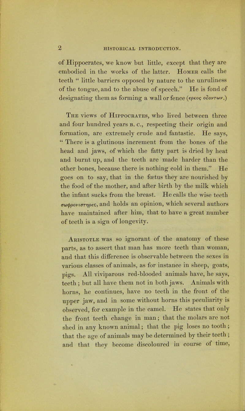 of Hippocrates, we know but little, except that they are embodied in the works of the latter. Homer calls the teeth “ little barriers opposed by nature to the unruliness of the tongue, and to the abuse of speech.” He is fond of designating them as forming a wall or fence (epKoc oSoprcoy.) The views of Hippocrates, avIio lived between three and four hundred years b. c., respecting their origin and formation, are extremely crude and fantastic. He says, “ There is a glutinous increment from the bones of the head and jaws, of which the fatty part is dried by heat and burnt up, and the teeth are made harder than the other bones, because there is nothing cold in them.” He goes on to say, that in the foetus they are nourished by the food of the mother, and after birth by the milk which the infant sucks from the breast. He calls the wise teeth tTw^poviffTrjpec, and holds an opinion, which several authors have maintained after him, that to have a great number of teeth is a sign of longevity. Aristotle was so ignorant of the anatomy of these parts, as to assert that man has more teeth than woman, and that this difference is observable between the sexes in various classes of animals, as for instance in sheep, goats, pigs. All viviparous red-blooded animals have, he says, teeth ; but all have them not in both jaws. Animals with horns, he continues, have no teeth in the front of the upper jaw, and in some without horns this peculiarity is observed, for example in the camel. He states that only the front teeth change in man; that the molars are not shed in any known animal; that the pig loses no tooth ; that the age of animals may be determined by their teeth ; and that they become discoloured in course of time.