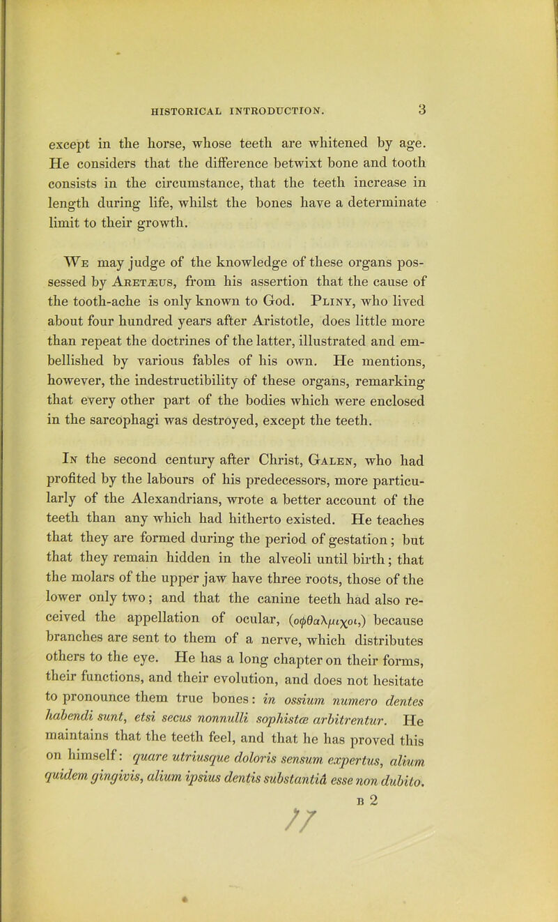 except in the horse, whose teeth are whitened by age. He considers that the difference betwixt bone and tooth consists in the circumstance, that the teeth increase in length during life, whilst the bones have a determinate limit to their growth. We may judge of the knowledge of these organs pos- sessed by Aret.2eus, from his assertion that the cause of the tooth-ache is only known to God. Pliny, who lived about four hundred years after Aristotle, does little more than repeat the doctrines of the latter, illustrated and em- bellished by various fables of his own. He mentions, however, the indestructibility of these organs, remarking that every other part of the bodies which were enclosed in the sarcophagi was destroyed, except the teeth. In the second century after Christ, Galen, who had profited by the labours of his predecessors, more particu- larly of the Alexandrians, wrote a better account of the teeth than any which had hitherto existed. He teaches that they are formed during the period of gestation; but that they remain hidden in the alveoli until birth; that the molars of the upper jaw have three roots, those of the lower only two; and that the canine teeth had also re- ceived the appellation of ocular, (o^QaX^t^ot,) because branches are sent to them of a nerve, which distributes others to the eye. He has a long chapter on their forms, their functions, and their evolution, and does not hesitate to pronounce them true bones: in ossium numero dentes hahendi sunt, etsi secus nonnulli sophistce arhitrentur. He maintains that the teeth feel, and that he has proved this on himself: quare utriusque doloris sensum. expertus, alium quidem gingivis, alium ipsius dentis substantia esse non duhito. n 2