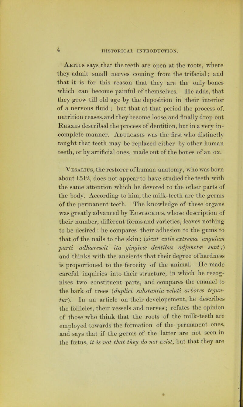 Aetius says that the teeth are open at the roots, where they admit small nerves coming from the trifacial; and that it is for this reason that they are the only hones which can become painful of themselves. He adds, that they grow till old age by the deposition in their interior of a nervous fluid ; but that at that period the process of. nutrition ceases, and they become loose, and finally drop out Rhazes described the process of dentition, but in a very in- complete manner. Abulcasis was the first who distinctly taught that teeth may be replaced either by other human teeth, or by artificial ones, made out of the bones of an ox. Vesalius, the restorer of human anatomy, who was born about 1512, does not appear to have studied the teeth with the same attention which he devoted to the other parts of the body. According to him, the milk-teeth are the germs of the permanent teeth. The knowledge of these organs was greatly advanced by Eustachius, whose description of their number, different forms and varieties, leaves nothing to be desired: he compares their adhesion to the gums to that of the nails to the skin; {sicut cutis extremcB unguium parti adhcerescit ita gingivce dentibus adjunctcB sunt;) and thinks with the ancients that their degree of hardness is proportioned to the ferocity of the animal. He made careful inquiries into their structure, in which he recog- nises two constituent parts, and compares the enamel to the bark of trees {duplici substantia veluti arbores tegun- tur). In an article on their developement, he describes the follicles, their vessels and nerves; refutes the opinion of those who think that the roots of the milk-teeth are employed towards the formation of the permanent ones, and says that if the germs of the latter are not seen in the foetus, it is not that they do not exist, but that they are