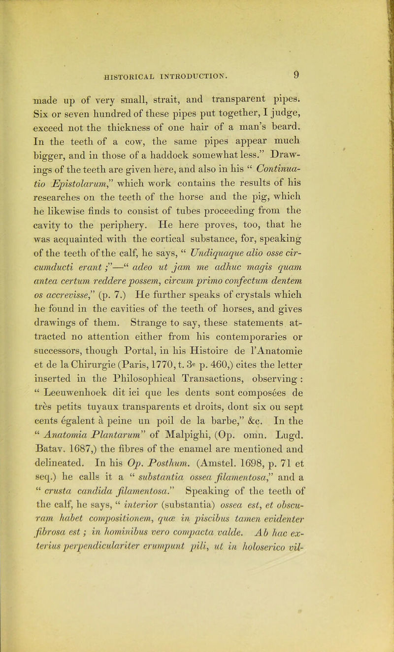 made up of very small, strait, and transparent pipes. Six or seven hundred of these pipes put together, I judge, exceed not the thickness of one hair of a man’s beard. In the teeth of a cow, the same pipes appear much bigger, and in those of a haddock somewhat less.” Draw- ings of the teeth are given here, and also in his “ Continua- tio Epistolarum” which work contains the results of his researches on the teeth of the horse and the pig, which he likewise finds to consist of tubes proceeding from the cavity to the periphery. He here proves, too, that he was acquainted with the cortical substance, for, speaking of the teeth of the calf, he says, “ Undiquaque alio osse cir- cumducti erant—“ adeo ut jam me adhuc magis quam antea cerium reddere possem, circum primo confectum dentem os accrevisse, (p. 7.) He further speaks of crystals which he found in the cavities of the teeth of horses, and gives drawings of them. Strange to say, these statements at- tracted no attention either from his contemporaries or successors, though Portal, in his Histoire de I’Anatomie et de la Chirurgie (Paris, 1770, t. 3e p. 460,) cites the letter inserted in the Philosophical Transactions, observing ; “ Leeuwenhoek dit ici que les dents sont composees de tres petits tuyaux transparents et droits, dont six ou sept cents egalent h peine un poil de la barbe,” &c. In the “ Anatomia Plantarum” of Malpighi, (Op. omn. Lugd. Batav. 1687,) the fibres of the enamel are mentioned and delineated. In his Op. Posthum. (Amstel. 1698, p. 71 et seq.) he calls it a “ substantia ossea filamentosa,” and a “ crusta Candida filamentosa!' Speaking of the teeth of the calf, he says, “ interior (substantia) ossea est, et ohscu- ram hahet compositionem, quce in piscihus tamen evidenter fibrosa est ; in hominibus vero conq)acta valde. A b hac ex~ terius perpendiculariter erumpunt pill, ut in holoserico vil-