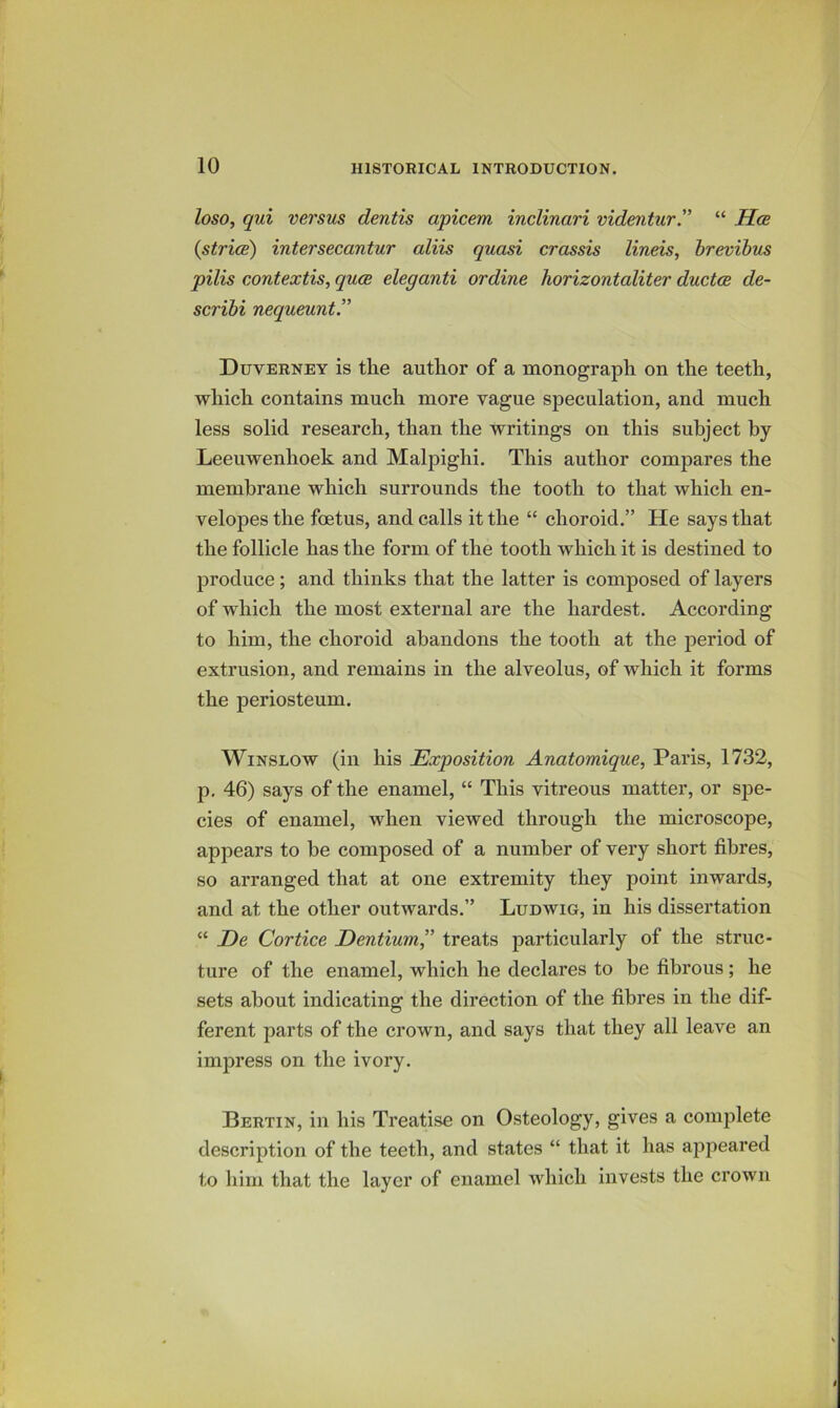 loso, qui versus dentis apicem inclinari videntur'^ “ Hce (strice) intersecantur aliis quasi crassis lineis, hrevihus pilis contextis, qua eleganti ordine horizontaliter ductce de- scribi nequeunt.” Duverney is the author of a monograph on the teeth, which contains much more vague speculation, and much less solid research, than the writings on this subject by Leeuwenhoek and Malpighi, This author compares the membrane which surrounds the tooth to that which en- velopes the foetus, and calls it the “ choroid.” He says that the follicle has the form of the tooth which it is destined to produce; and thinks that the latter is composed of layers of which the most external are the hardest. According to him, the choroid abandons the tooth at the period of extrusion, and remains in the alveolus, of which it forms the periosteum. Winslow (in his Exposition Anatomique, Paris, 1732, p, 46) says of the enamel, “ This vitreous matter, or spe- cies of enamel, when viewed through the microscope, appears to be composed of a number of very short fibres, so arranged that at one extremity they point inwards, and at the other outwards.” Ludwig, in his dissertation “ De Cortice Eentium” treats particularly of the struc- ture of the enamel, which he declares to be fibrous; he sets about indicating the direction of the fibres in the dif- ferent parts of the crown, and says that they all leave an imjiress on the ivory. Bertin, in his Treatise on Osteology, gives a complete description of the teeth, and states “ that it has appeared to him that the layer of enamel which invests the crown