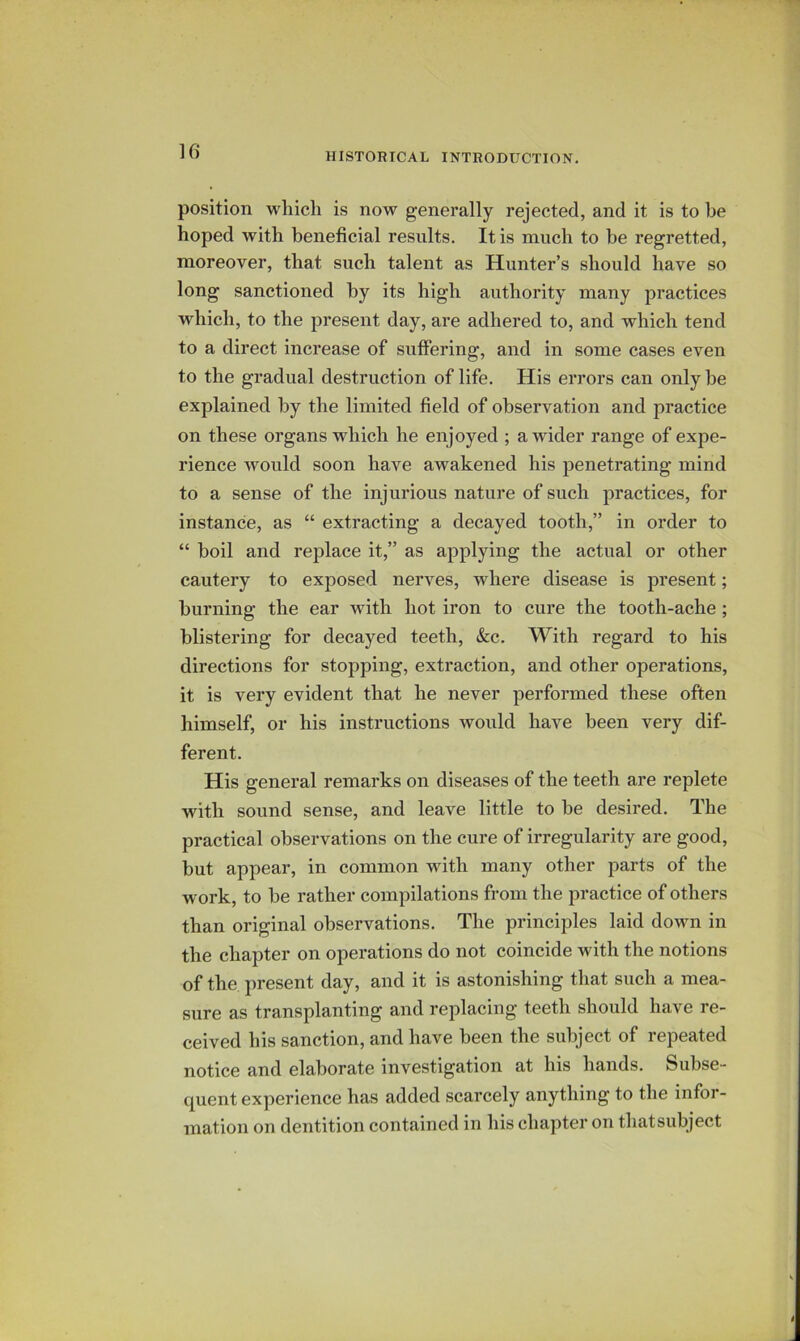 position which is now generally rejected, and it is to be hoped with beneficial results. It is much to he regretted, moreover, that such talent as Hunter’s should have so long sanctioned by its high authority many practices which, to the present day, are adhered to, and which tend to a direct increase of suffering, and in some cases even to the gradual destruction of life. His errors can only he explained by the limited field of observation and practice on these organs which he enjoyed ; a wider range of expe- rience would soon have awakened his penetrating mind to a sense of the injurious nature of such practices, for instance, as “ extracting a decayed tooth,” in order to “ boil and replace it,” as applying the actual or other cautery to exposed nerves, where disease is present; burning the ear with hot iron to cure the tooth-ache ; blistering for decayed teeth, &c. With regard to his directions for stopping, extraction, and other operations, it is very evident that he never performed these often himself, or his instructions would have been very dif- ferent. His general remarks on diseases of the teeth are replete with sound sense, and leave little to he desired. The practical observations on the cure of irregularity are good, but appear, in common with many other parts of the work, to he rather compilations from the practice of others than original observations. The principles laid down in the chapter on operations do not coincide with the notions of the present day, and it is astonishing that such a mea- sure as transplanting and replacing teeth should have re- ceived his sanction, and have been the subject of repeated notice and elaborate investigation at his hands. Subse- quent experience has added scarcely anything to the infor- mation on dentition contained in his chapter on thatsubject