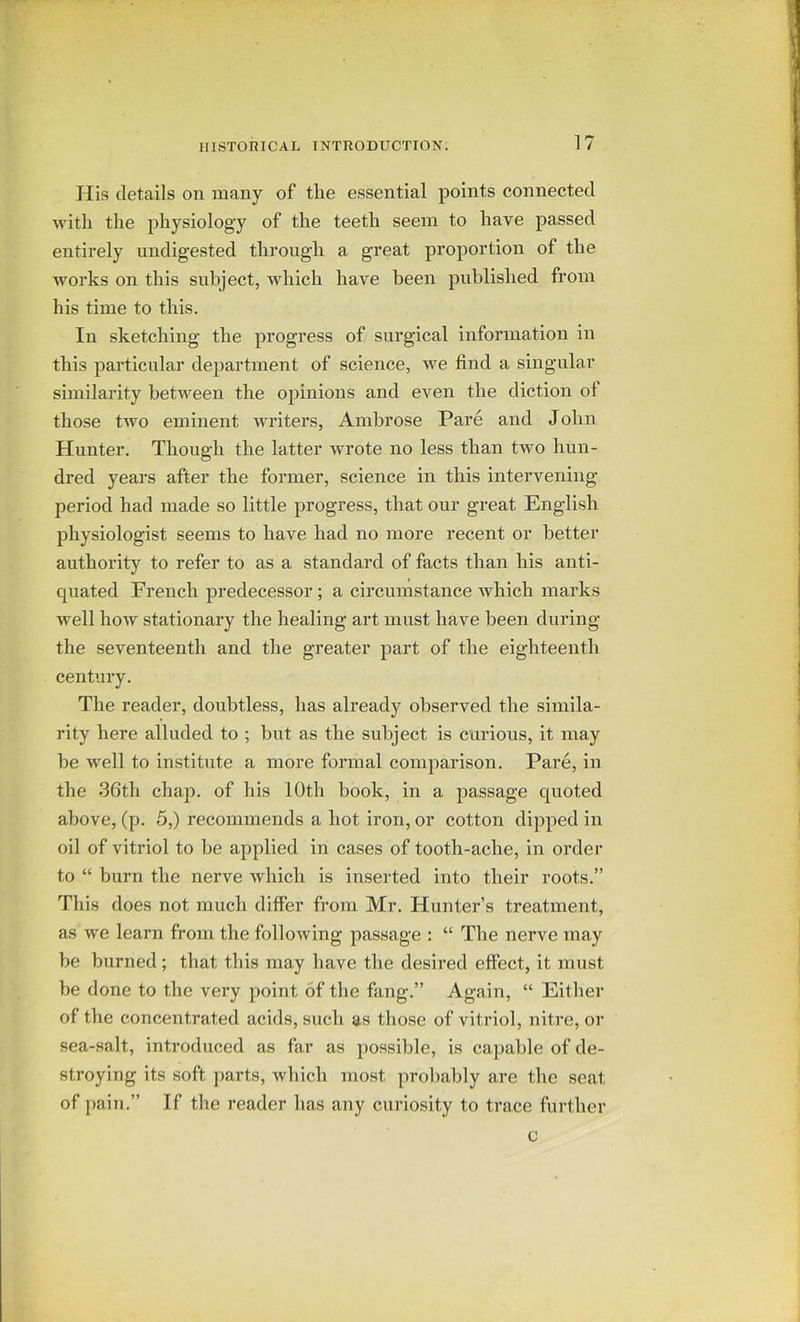 His details on many of the essential points connected with the physiology of the teeth seem to have passed entirely undigested through a great proportion of the works on this subject, which have been published from his time to this. In sketching the progress of surgical information in this particular department of science, we find a singular similarity between the opinions and even the diction ot those two eminent writers, Ambrose Pare and John Hunter. Though the latter wrote no less than two hun- dred years after the former, science in this intervening- period had made so little progress, that our great English physiologist seems to have had no more recent or better authority to refer to as a standard of facts than his anti- cpiated French predecessor; a circumstance which marks well how stationary the healing art must have been during the seventeenth and the greater part of the eighteenth century. The reader, doubtless, has already observed the simila- rity here alluded to ; but as the subject is curious, it may be well to institute a more formal comparison. Pare, in the 36th chap, of his 10th book, in a passage quoted above, (p. 5,) recommends a hot iron, or cotton dipped in oil of vitriol to be applied in cases of tooth-ache, in order to “ burn the nerve which is inserted into their roots.” Til is does not much differ from Mr. Hunter’s treatment, as we learn from the following passage : “ The nerve may be burned; that this may have the desired effect, it must be done to the very point of the fang.” Again, “ Either of the concentrated acids, such as those of vitriol, nitre, or sea-salt, introduced as far as possible, is capable of de- stroying its soft parts, which most probably are the seat of pain.” If the reader has any curiosity to trace further c