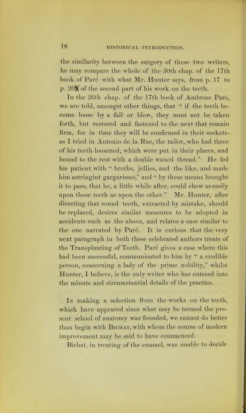 the similarity between the surgery of these two writers, he may compare the whole of the 30th chap, of the 17th book of Pare with what Mr. Hunter says, from p. 17 to p. 20§( of the second part of his work on the teeth. In the 26th chap, of the 17th book of Ambrose Pare, we are told, amongst other things, that “ if the teeth be- come loose by a fall or blow, they must not he taken forth, but restored and fastened to the next that remain firm, for in time they will he confirmed in their sockets? as I tried in Antonio de la Rue, the tailor, who had three of his teeth loosened, which were put in their places, and bound to the rest with a double waxed thread.” He fed his patient with “ broths, jellies, and the like, and made him astringint gargarisms,” and “ by these means brought it to pass, that he, a little while after, could chew as easily upon those teeth as upon the other.” Mr. Hunter, after directing that sound teeth, extracted by mistake, should be replaced, desires similar measures to be adopted in accidents such as the above, and relates a case similar to the one narrated by Pare. It is curious that the very next paragraph in both these celebrated authors treats of the Transplanting of Teeth. Pare gives a case where this had been successful, communicated to him by “ a credible person, concerning a lady of the prime nobility,” whilst Hunter, I believe, is the only writer who has entered into the minute and circumstantial details of the practice. In making a selection from the works on the teeth, which have appeared since what may be termed the pre- sent school of anatomy was founded, we cannot do better than begin with Bichat, with whom the course of modern improvement may be said to have commenced. Bichat, in treating of tlie enamel, was unable to decide